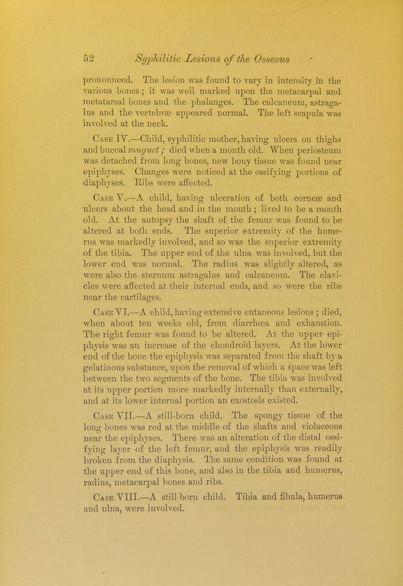 pronounced. The lesion was found to vary in intensity in the various bones; it was well marked upon the metacarpal and metatarsal bones and the phalanges. The calcaneum, astraga- lus and the vertebrae appeared normal. The left scapula was involved at the neck. Case IV.—Child, syphilitic mother, having ulcers on thighs and buccal muguet y died when a month old. When periosteum was detached from long bones, new bony tissue was found near epijjlryses. Changes were noticed at the ossifying portions of diaphyses. Ribs were affected. Case Y.—A child, having ulceration of both corneas and nlcers about the head and in the mouth ; lived to be a month old. At the autopsy the shaft of the femur was found to be altered at both ends. The superior extremity of the hume- rus was markedly involved, and so was the superior extremity of the tibia. The upper end of the ulna was involved, but the lower end was normal. The radius was slightly altered, as were also the sternum astragalus and calcaneum. The clavi- cles were affected at their internal ends, and so were the ribs near the cartilages. CaseYI.—A child, having extensive cutaneous lesions ; died, when about ten weeks old, from diarrhoea and exhaustion. The right femur was found to be altered. At the upper epi- physis was an increase of the chondroid layers. At the lower end of the bone the epiphysis was separated from the shaft by a gelatinous substance, upon the removal of which a space was left between the two segments of the bone. The tibia was involved at its upper portion more markedly internally than externally, and at its lower internal portion an exostosis existed. Case YII.—A still-born child. The spongy tissue of the lono- bones was red at the middle of the shafts and violaceous near the epiphyses. There was an alteration of the distal ossi- fying layer of the left femur, and the epiphysis was readily broken from the diaphysis. The same condition was found at the upper end of this bone, and also in the tibia and humerus, radius, metacarpal bones and ribs. Case VIII.—A still-born child. Tibia and fibula, humerus and ulna, were involved.