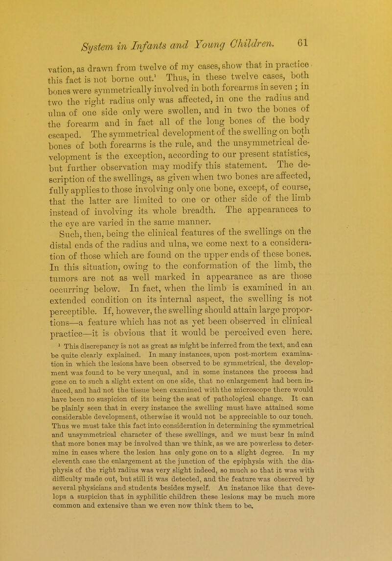 vation as drawn from twelve of my cases, show that in practice this fact is not borne out.1 Thus, in these twelve cases, both bones were symmetrically involved in both forearms in seven ; in two the right radius only was affected, in one the radius and ulna of one side only were swollen, and in two the bones of the forearm and in fact all of the long bones of the body escaped. The symmetrical development of the swelling on both bones of both forearms is the rule, and the unsymmetrical de- velopment is the exception, according to our present statistics, but further observation may modify this statement. The de- scription of the swellings, as given when two bones are affected, fully applies to those involving only one bone, except, of course, that the latter are limited to one or other side of the limb instead of involving its whole breadth. The appearances to the eye are varied in the same manner. Such, then, being the clinical features of the swellings on the distal ends of the radius and ulna, we come next to a considera- tion of those which are found on the upper ends of these bones. In this situation, owing to the conformation of the limb, the tumors are not as well marked in appearance as are those occurring below. In fact, when the limb is examined in an extended condition on its internal aspect, the swelling is not perceptible. If, however, the swelling should attain large propor- tions—a feature which has not as yet been observed in clinical practice—it is obvious that it would be perceived even here. 1 This discrepancy is not as great as might be inferred from the text, and can be quite clearly explained. In many instances, upon post-mortem examina- tion in which the lesions have been observed to be symmetrical, the develop- ment was found to be very unequal, and in some instances the process had gone on to such a slight extent on one side, that no enlargement had been in- duced, and had not the tissue been examined with the microscope there would have been no suspicion of its being the seat of pathological change. It can be plainly seen that in every instance the swelling must have attained some considerable development, otherwise it would not be appreciable to oar touch. Thus we must take this fact into consideration in determining the symmetrical and unsymmetrical character of these swellings, and we must bear in mind that more bones may be involved than we think, as we are powerless to deter- mine in cases where the lesion has only gone on to a slight degree. In my eleventh case the enlargement at the junction of the epiphysis with the dia- physis of the right radius was very slight indeed, so much so that it was with difficulty made out, but still it was detected, and the feature was observed by several physicians and students besides myself. An instance like that deve- lops a suspicion that in syphilitic children these lesions may be much more common and extensive than we even now think them to be.