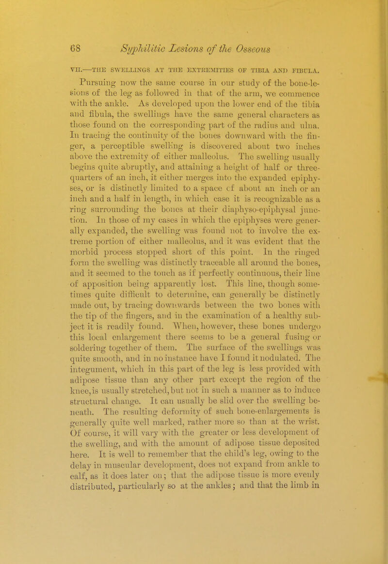 VII.—THE SWELLINGS AT THE EXTHEMITIES OF TIBIA AND FIBULA. Pursuing now the same course in our study of the bone-le- sions of the leg as followed in that of the arm, we commence with the ankle. As developed upon the lower end of the tibia, and fibula, the swellings have the same general characters as those found on the corresponding part of the radius and ulna. In tracing the continuity of the bones downward with the fin- ger, a perceptible swell-ing is discovered about two inches above the extremity of either malleolus. The swelling usually begins quite abruptly, and attaining a height of half or three- quarters of an inch, it either merges into the expanded epiphy- ses, or is distinctly limited to a space cf about an inch or an inch and a half in length, in which case it is recognizable as a ring surrounding the bones at their diaphyso-epiphysal junc- tion. In those of my cases in which the epiphyses were gener- ally expanded, the swelling was found not to involve the ex- treme portion of either malleolus, and it was evident that the morbid process stopped short of this point. In the ringed form the swelling was distinctly traceable all around the bones, and it seemed to the touch as if perfectly continuous, their line of apposition being apparently lost. This line, though some- times quite difficult to determine, can generally be distinctly made out, by tracing downwards between the two bones with the tip of the fingers, and in the examination of a healthy sub- ject it is readily found. AVhen, however, these bones undergo this local enlargement there seems to be a general fusing or soldering together of them. The surface of the swellings was quite smooth, and in no instance have I found it nodulated. The integument, which in this part of the leg is less provided with adipose tissue than any other part except the region of the knee,is usually stretched,but not in such a manner as to induce structural change. It can usually be slid over the swelling be- neath. The resulting deformity of such bone-enlargements is generally quite well marked, rather more so than at the wrist. Of course, it will vary with the greater or less development of the swelling, and with the amount of adipose tissue deposited here. It is well to remember that the child's leg, owing to the delay in muscular development, does not expand from ankle to calf, as it does later on; that the adipose tissue is more evenly distributed, particularly so at the ankles; and that the limb in