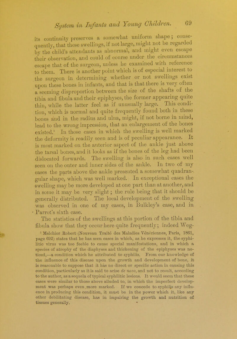 its continuity preserves a somewhat uniform shape; conse- quently, that these swellings, if not large, might not be regarded by the child's attendants as abnormal, and might even escape their observation, and could of course under the circumstances escape that of the surgeon, unless he examined with reference to them. There is another point which is of especial interest to the surgeon in determining whether or not swellings exist upon these hones in infants, and that is that there is very often a seeming disproportion between the size of the shafts of the tibia and fibula and their epiphyses, the former appearing quite thin, while the latter feel as if unusually huge. This condi- tion, which is normal and quite frequently found both in these bones and hi the radius and ulna, might, if not borne in mind, lead to the wrong impression, that an enlargement of the bones existed.1 In those cases in which the swelling is well marked the deformity is readily seen and is of peculiar appearance. It is most marked on the anterior aspect of the ankle just above the tarsal bones, and it looks as if the bones of the leg had been dislocated forwards. The swelling is also in such cases well seen on the outer and inner sides of the ankle. In two of my eases the parts above the ankle presented a somewhat quadran- gular shape, which was well marked. In exceptional cases the swelling may be more developed at one part than at another, and in some it may be very slight; the rule being that it should be generally distributed. The local development of the swelling was observed in one of my cases, in Bulkley's ease, and in Parrot's sixth case. The statistics of the swellings at this portion of the tibia and fibula show that they occur here quite frequently; indeed Weg- 1 Melchior Robert (Nouveau Traite des Maladies Veneriennes, Paris, 1861, page 692) states that he has seen cases in which, as he expresses it, the syphi- litic virus was too feeble to cause special manifestations, and in which a species of atrophy of the diaphyses and thickening of the epiphyses was no- ticed,—a condition which he attributed to syphilis. From our knowledge of the influence of this disease upon the growth and development of bone, it is reasonable to suppose that it has no direct or specific action in causing this condition, particularly as it is said to arise de novo, and not to result, according to the author, as a sequela of typical syphilitic lesions. It would seem that these cases were similar to those above alluded to, in which the imperfect develop- ment was perhaps even .more marked. If we concede to syphilis any inllu- ence in producing this condition, it must be in the power which it, like any other debilitating disease, has in impairing the growth and nutrition of tissues generally. •