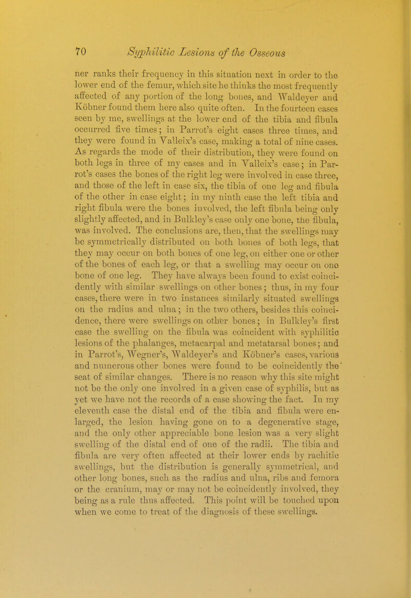 ner ranks their frequency in this situation next in order to the lower end of the femur, which site he thinks the most frequently affected of any portion of the long hones, and Waldeyer and Kobner found them here also quite often. In the fourteen cases seen by me, swellings at the lower end of the tibia and fibula occurred five times; in Parrot's eight cases three times, and they were found in Valleix's case, making a total of nine cases. As regards the mode of their distribution, they were found on both legs in three of my cases and in Yalleix's case; in Par- rot's cases the bones of the right leg were involved in case three, and those of the left in case six, the tibia of one leg and fibula of the other in case eight; in my ninth case the left tibia and right fibula were the bones involved, the left fibula beiug only slightly affected, and in Bulkley's case only one hone, the fibula, was involved. The conclusions are, theu,that the swellings may be symmetrically distributed on both bones of both legs, that they may occur on both bones of one leg, on either one or other of the bones of each leg, or that a swelling may occur ou ono bone of one leg. They have always been found to exist coinci- dently with similar swellings on other bones; thus, in my four cases, there were in two instances similarly situated swellings on the radius and ulna; in the two others, besides this coinci- dence, there were swellings on other bones; in Bulkley's first case the swelling on the fibula was coincident with syphilitic lesions of the phalanges, metacarpal and metatarsal bones; and in Parrot's, Wegner's, Waldeyer's and Kobner's cases, various and numerous other bones were found to be coincidently the' seat of similar changes. There is no reason why this site might not be the only one involved in a given case of syphilis, but as yet we have not the records of a case showing the fact. In my eleventh case the distal end of the tibia and fibula were en- larged, the lesion having gone on to a degenerative stage, and the only other appreciable bone lesion was a very slight swelling of the distal end of one of the radii. The tibia and fibula are very often affected at their lower ends by rachitic swellings, but the distribution is generally symmetrical, and other long bones, such as the radius and ulna, ribs and femora or the cranium, may or may not be coincidently involved, they being as a rule thus affected. This point will be touched upon when we come to treat of the diagnosis of these swellings.