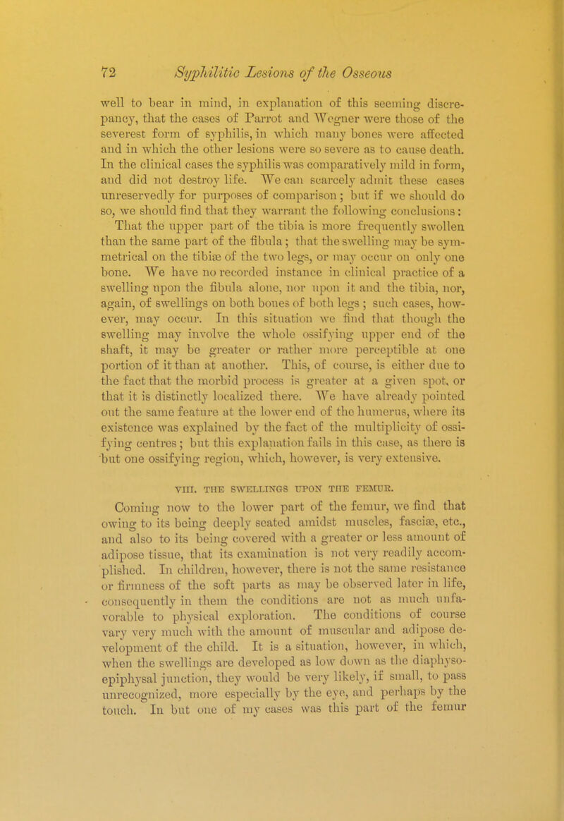 well to bear in mind, in explanation of this seeming discre- pancy, that the cases of Parrot and Wogner were those of the severest form of syphilis, in which many bones were affected and in which the other lesions were so severe as to cause death. In the clinical cases the syphilis was comparatively mild in form, and did not destroy life. We can scarcely admit these cases unreservedly for purposes of comparison ; but if we should do so, we should find that they warrant the following conclusions: That the upper part of the tibia is more frequently swollen than the same part of the fibula ; that the swelling may be sym- metrical on the tibiae of the two legs, or may occur on only one bone. We have no recorded instance in clinical practice of a swelling upon the fibula alone, nor upon it and the tibia, nor, again, of swellings on both bones of both legs ; such cases, how- ever, may occur. In this situation we find that though the swelling may involve the whole ossifying upper end of the shaft, it may be greater or rather more perceptible at one portion of it than at another. This, of course, is either due to the fact that the morbid process is greater at a given spot, or that it is distinctly localized there. We have already pointed out the same feature at the lower end of the humerus, where its existence was explained by the fact of the multiplicity of ossi- fying centres; but this explanation fails in this case, as there is but one ossifying region, which, however, is very extensive. Vin. THE SWELLINGS UPON THE FEMUR. Coming now to the lower part of the femur, we find that owing to its being deeply seated amidst muscles, fasciae, etc., and also to its being covered with a greater or less amount of adipose tissue, that its examination is not very readily accom- plished. In children, however, there is not the same resistance or firmness of the soft parts as may be observed later in life, consequently in them the conditions are not as much unfa- vorable to physical exploration. The conditions of course vary very much with the amount of muscular and adipose de- velopment of the child. It is a situation, however, in which, when the swellings are developed as low down as the diaphyso- epiphysal junction, they would be very likely, if small, to pass unrecognized, more especially by the eye, and perhaps by the touch. ■ In but one of my cases was this part of the femur