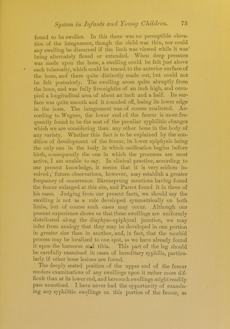 found to be swollen. In this there was no perceptible eleva- tion of the integument, though the child was thin, nor could any swelling be discerned if the limb was viewed while it was1 being alternately flexed or extended. When deep pressure was made upon the bone, a swelling could be felt just above each tuberosity, which could be traced to the anterior surface of the bone, and there quite distinctly made out, but could not be felt posteriorly. The swelling arose quite abruptly from the bone, and was fully five-eighths of an inch high, and occu- pied a longitudinal area of about an inch and a half. Its sur- face was quite smooth and it rounded off, losing its lower edge in the bone. The integument was of course unaltered. Ac- cording to Wegner, the lower end of the femur is more fre- quently found to be the seat of the peculiar syphilitic changes which we are considering than any other bone in the body of any variety. Whether this fact is to be explained by the con- dition of development of the femur, its lower epiphysis being the only one in the body in which ossification begins before birth, consequently the one in which the processes are most active, I am unable to say. In clinical practice, according to our present knowledge, it seems that it is very seldom in- volved ; future observations, however, may establish a greater frequency of occurrence. Barensprung mentions having found the femur enlarged at this site, and Parrot found it in three of his cases. Judging from our preseut facts, we should say the swelling is not as a rule developed symmetrically on both limbs, but of course such cases may occur. Although our present experience shows us that these swellings are uniformly distributed along the diaphyso-epiphysal junction, we may infer from analogy that they may be developed in one portion in greater size than in another, and, in fact, that the morbid process may be localized to one spot, as we have already found it upon the humerus and tibia. This part of the leg should be carefully examined in cases of hereditary syphilis, particu- larly if other bone lesions are found. The deeply seated position of the upper end of the femur renders examinations of any swellings upon it rather more dif- ficult than at its lower end, and here such swellings mightreadily pass unnoticed. I have never had the opportunity of examin- ing any syphilitic swellings on this portion of the femur, as