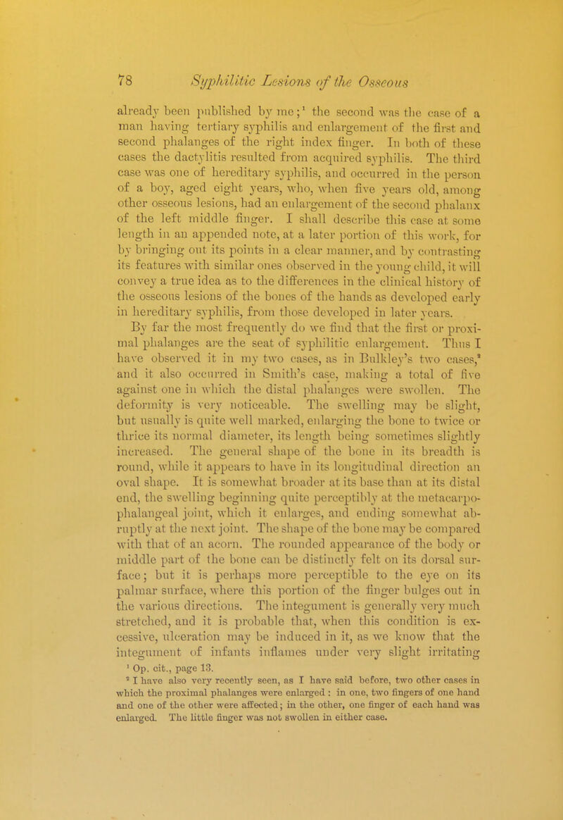 already been published by me;1 the second was the case of a man having tertiary syphilis and enlargement of the first and second phalanges of the right index finger. In both of these cases the dactylitis resulted from acquired syphilis. The third case was one of hereditary syphilis, and occurred in the person of a boy, aged eight years, who, when five years old, among other osseous lesions, had an enlargement of the second phalanx of the left middle finger. I shall describe this case at some length in an appended note, at a later portion of this work, for by bringing out its points in a clear manner, and by contrasting its features with similar ones observed in the young child, it will convey a true idea as to the differences in the clinical history of the osseous lesions of the bones of the hands as developed early in hereditary syphilis, from those developed in later years. By far the most frequently do we find that the first or proxi- mal phalanges are the seat of syphilitic enlargement. Thus I have observed it in my two cases, as in Bulkley's two cases,* and it also occurred in Smith's case, making a total of five against one in which the distal phalanges were swollen. The deformity is very noticeable. The swelling may be slight, but usually is quite well marked, enlarging the bone to twice or thrice its normal diameter, its length being sometimes slightly increased. The general shape of the bone in its breadth is round, while it appears to have in its longitudinal direction an oval shape. It is somewhat broader at its base than at its distal end, the swelling beginning quite perceptibly at the metacarjio- phalangcal joint, which it enlarges, and ending somewhat ab- ruptly at the next joint. The shape of the bone may be compared with that of an acorn. The rounded appearance of the body or middle part of the bone can be distinctly felt on its dorsal sur- face; but it. is perhaps more perceptible to the eye on its palmar surface, where this portion of the finger bulges out in the various directions. The integument is generally very much stretched, and it is probable that, when this condition is ex- cessive, ulceration may be induced in it, as we know that the integument of infants inflames under very slight irritating 1 Op. cit., page 13. a I have also very recently seen, as I have said before, two other cases in which the proximal phalanges were enlarged : in one, two fingers of one hand and one of the other were affected; in the other, one finger of each hand was enlarged. The little finger was not swollen in either case.