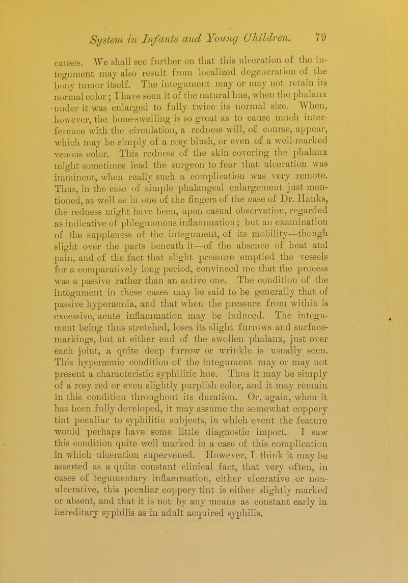 causes. AVe shall see further on that this ulceration of the in- tegument may also result from localized degeneration of the bony lumor itself. The integument may or may nol retain its normal color; I have seen it of the natural hue, when the phalanx under it was enlarged to fully twice its normal size. When, however, the bone-swelling is SO great as to cause much inter- ference with the circulation, a redness will, of course, appear, which may be simply of a rosy blush, or even of a well-marked venous color. This redness of the skin covering the phalanx might sometimes lead the surgeon to fear that ulceration was imminent, when really such a complication was very remote. Thus, in the case of simple phalangeal enlargement just men- tioned, as well as in one of the fingers of the case of Dr. Hanks, the redness might have been, upon casual observation, regarded as indicative of phlegmonous inflammation ; but an examination of the suppleness of the integument, of its mobility—though slight over the parts beneath it—of the absence of heat and pain, and of the fact that slight pressure emptied the vessels for a comparatively long period, convinced me that the process was a passive rather than an active one. The condition of the integument in these cases may he said to be generally that of passive hyperemia, and that when the pressure from within is excessive, acute inflammation may be induced. The integu- ment being thus stretched, loses its slight furrows and surface- markings, but at either end of the swollen phalanx, just over each joint, a quite deep furrow or wrinkle is usually seen. This hypersemie condition of the integument may or may not present a characteristic syphilitic hue. Thus it may be simply of a rosy red or even slightly purplish color, and it may remain in this condition throughout its duration. Or, again, when it has been fully developed, it may assume the somewhat coppery tint peculiar to syphilitic subjects, in which event the feature would perhaps have some little diagnostic import. I saw this condition quite well marked in a case of this complication in which ulceration supervened. However, I think it may be asserted as a quite constant clinical fact, that very often, in cases of tegumentary inflammation, either ulcerative or non- ulcerative, this peculiar coppery tint is either slightly marked or absent, and that it is not by any means as constant early in hereditary syphilis as in adult acquired syphilis.