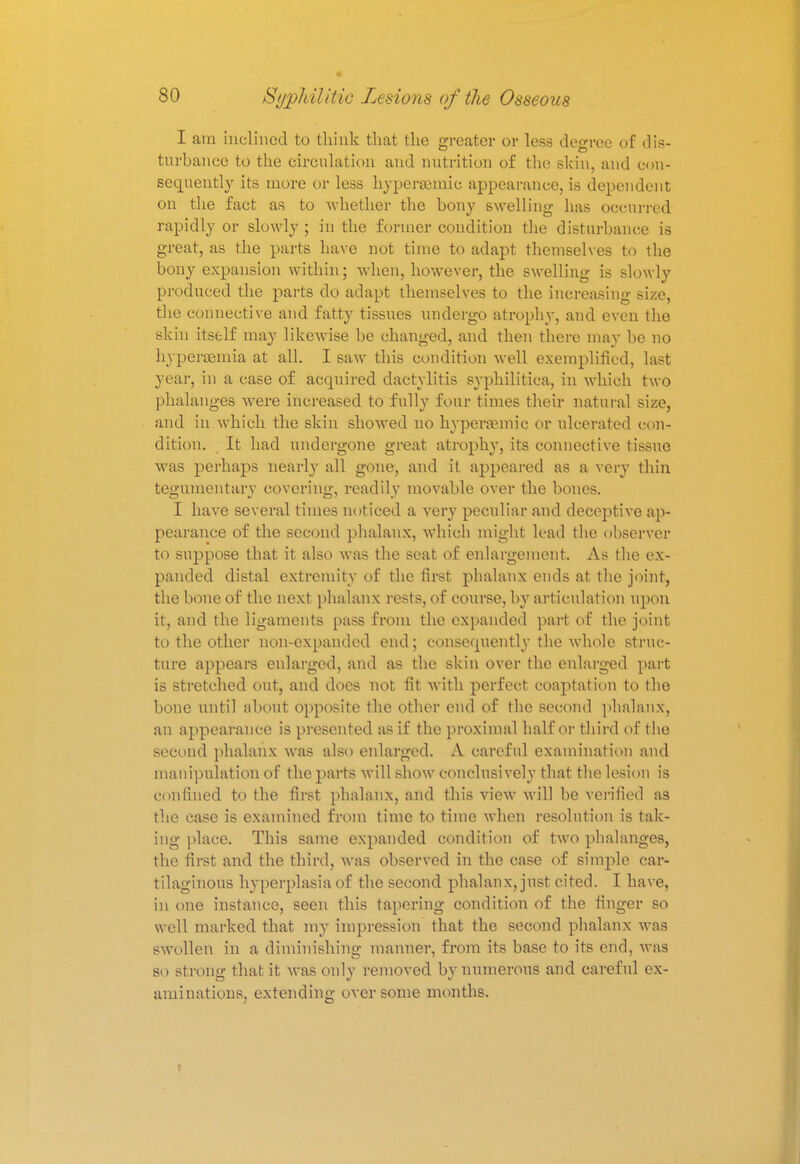 I am inclined to think that the greater or less degree of dis- turbance to the circulation and nutrition of the skin, and con- sequently its more or less hyperaemie appearance, is dependent on the fact as to whether the bony swelling has occurred rapidly or slowly ; in the former condition the disturbance is great, as the parts have not time to adapt themselves to the bony expansion within; when, however, the swelling is slowly produced the parts do adapt themselves to the increasing size, the connective and fatty tissues undergo atrophy, and even the skin itself may likewise be changed, and then there may be no hypersemia at all. I saw this condition well exemplified, last year, in a case of acquired dactylitis syphilitica, in which two phalanges were increased to fully four times their natural size, and in which the skin showed no hypera?mic or ulcerated con- dition. It had undergone great atrophy, its connective tissue was perhaps nearly all gone, and it appeared as a very thin tegumentary covering, readily movable over the bones. I have several times noticed a very peculiar and deceptive ap- pearance of the second phalanx, which might lead the observer to suppose that it also was the seat of enlargement. As the ex- panded distal extremity of the first phalanx ends at the joint, the bone of the next phalanx rests, of course, by articulation upon it, and the ligaments pass from the expanded part of the joint to the other non-expanded end; consequently the whole struc- ture appears enlarged, and as the skin over the enlarged part is stretched out, and does not fit with perfect coaptation to the bone until about opposite the other end of the second phalanx, an appearance is presented as if the proximal half or third of the second phalanx was also enlarged. A careful examination and manipulation of the parts will show conclusively that the lesion is confined to the first phalanx, and this view will be verified as the case is examined from time to time when resolution is tak- ing place. This same expanded condition of two phalanges, the first and the third, was observed in the case of simple car- tilaginous hyperplasia of the second phalanx, just cited. I have, in one instance, seen this tapering condition of the finger so well marked that my impression that the second phalanx was swollen in a diminishing manner, from its base to its end, was so strong that it was only removed by numerous and careful ex- aminations, extending over some months.