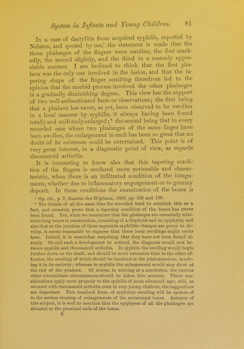 In a case of dactylitis from acquired syphilis, reported by Nelaton, and quoted by me,1 the statement is made that the three phalanges of the fingers were swollen, the first mark- edly, the second slightly, and the third in a scarcely appre- ciable manner. I am inclined to think that the first pha- lanx was the only one involved in the lesion, and that the ta- pering shape of the finger resulting therefrom led to the opinion that the morbid process involved the other phalanges in a gradually diminishing degree. This view has the support of two well-authenticated facts or observations; the first being that a phalanx has never, as yet, been observed to be swollen in a local manner by syphilis, it always having been found totally and uniformly enlarged;3 the second being that in every recorded case where two phalanges of the same finger have been swollen, the enlargement in each has been so great that no doubt of its existence could be entertained. This point is of very great interest, in a diagnostic point of view, as regards rheumatoid arthritis. It is interesting to know also that this tapering condi- tion of the fingers is rendered more noticeable and charac- teristic, when there is an infiltrated condition of the integu- ments, whether due to inflammatory engorgement or to gummy deposit. In these conditions the examination of the bones is 1 Op. cit., p. 7, Gazette des Hopitaux, 1860, pp. 105 and 106. 2 The details of all the cases thus far recorded tend to establish this as a fact, and certainly prove that a tapering condition of the bones has never been found. Yet, when we remember that the phalanges are essentially mini- ature long bones in construction, consisting of a diaphysis and an epiphysis, and also that at the junction of these segments syphilitic changes are prone to de- velop, it seems reasonable to suppose that these local swellings might occur here. Indeed, it is somewhat surprising that they have not been found al- ready. Should such a development be noticed, the diagnosis would rest be- tween syphilis and rheumatoid arthritis. In syphilis the swelling would begin further down on the shaft, and should be more extensive than in the other af- fection, the swelling of which should be localized at the joint structure, involv- ing it in its entirety; whereas in syphilis the enlargement would stop short at the end of the phalanx. Of course, in arriving at a conclusion, the various other concomitant circumstances should be taken into account. These con- siderations apply more properly to the syphilis of more advanced age; still, as we meet with rheumatoid arthritis even in very young children, the suggestions are important. This localized form of syphilitic swelling will be spoken of in the section treating of enlargements of the metacarpal bones. Apropos of this subject, it is well to mention that the epiphyses of all the phalanges .ore situated at the proximal ends of the bones.