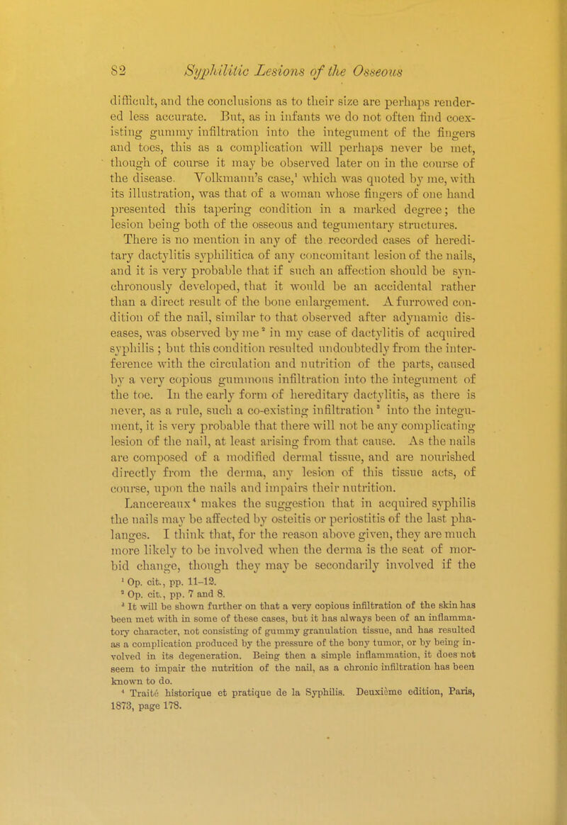 difficult, and the conclusions as to their size are perhaps render- ed less accurate. But, as in infants we do not often find coex- isting gummy infiltration into the integument of the fingers and toes, this as a complication will perhaps never be met, though of course it may be observed later ou in the course of the disease. Volkmann's case,1 which was quoted by me, with its illustration, was that of a woman whose fingers of one hand presented this tapering condition in a marked degree; the lesion being both of the osseous and tegumentary structures. There is no mention in any of the recorded cases of heredi- tary dactylitis syphilitica of any concomitant lesion of the nails, and it is very probable that if such an affection should be syn- chronously developed, that it would be an accidental rather than a direct result of the bone enlargement. A furrowed con- dition of the nail, similar to that observed after adynamic dis- eases, was observed byme1 in my case of dactylitis of acquired syphilis; but this condition resulted undoubtedly from the inter- ference with the circulation and nutrition of the parts, caused by a very copious gummous infiltration into the integument of the toe. In the early form of hereditary dactylitis, as there is never, as a rule, such a co-existing infiltration into the integu- ment, it is very probable that there will not be any complicating lesion of the nail, at least arising from that cause. As the nails are composed of a modified dermal tissue, and are nourished directly from the derma, any lesion of this tissue acts, of course, upon the nails and impairs their nutrition. Lancereaux4 makes the suggestion that in acquired syphilis the nails may be affected by osteitis or periostitis of the last pha- langes. I think that, for the reason above given, they are much more likely to be involved when the derma is the seat of mor- bid change, though they may be secondarily involved if the 1 Op. oit., pp. 11-12. ' Op. cit., pp. 7 and 8. J It will be shown further on that a very copious infiltration of the skin has been met with in some of these cases, but it has always been of an inflamma- tory character, not consisting of gummy granulation tissue, and has resulted as a complication produced by the pressure of the bony tumor, or by being in- volved in its degeneration. Being then a simple inflammation, it does not seem to impair the nutrition of the nail, as a chronic infiltration has been known to do. 4 Traite historique et pratique de la Syphilis. Deuxieme edition, Paris, 1873, page 178.