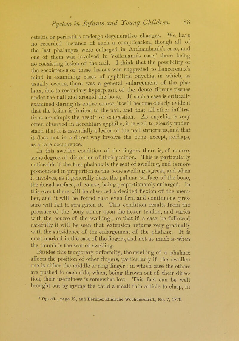 * System in Infants and Young Children. 83 osteitis or periostitis undergo degenerative changes. We have no recorded instance of such a complication, though all of the last phalanges were enlarged in Archambault's case, and one of them was involved in Volkmann's case,' there being no coexisting lesion of the nail. I think that the possibility of the coexistence of these lesions was suggested to Lancereaux's mind in examining cases of syphilitic onychia, in which, as usually occurs, there was a general enlargement of the pha- lanx, due to secondary hyperplasia of the dense fibrous tissues under the nail and around the bone. If such a case is critically examined during its entire course, it will become clearly evident that the lesion is limited to the nail, and that all other infiltra- tions are simply the result of congestion. As onychia is very often observed in hereditary syphilis, it is well to clearly under- stand that it is essentially a lesion of the nail structures, and that it does not in a direct way involve the bone, except, perhaps, as a rare occurrence. In this swollen condition of the fingers there is, of course, some degree of distortion of their position. This is particularly noticeable if the first phalanx is the seat of swelling, and is more pronounced in proportion as the bone swelling is great, and when it involves, as it generally does, the palmar surface of the bone, the dorsal surface, of course, being proportionately enlarged. In this event there will be observed a decided flexion of the mem- ber, and it will be found that even firm and continuous pres- sure will fail to straighten it. This condition results from the pressure of the bony tumor upon the flexor tendon, and varies with the course of the swelling; so that if a case be followed carefully it will be seen that extension returns very gradually with the subsidence of the enlargement of the phalanx. It is most marked in the case of the fingers, and not as much so when the thumb is the seat of swelling. Besides this temporary deformity, the swelling of a phalanx affects the position of other fingers, particularly if the swollen one is either the middle or ring finger; in which case the others are pushed to each side, when, being thrown out of their direc- tion, their usefulness is somewhat lost. This fact can be well brought out by giving the child a small thin article to clasp, in