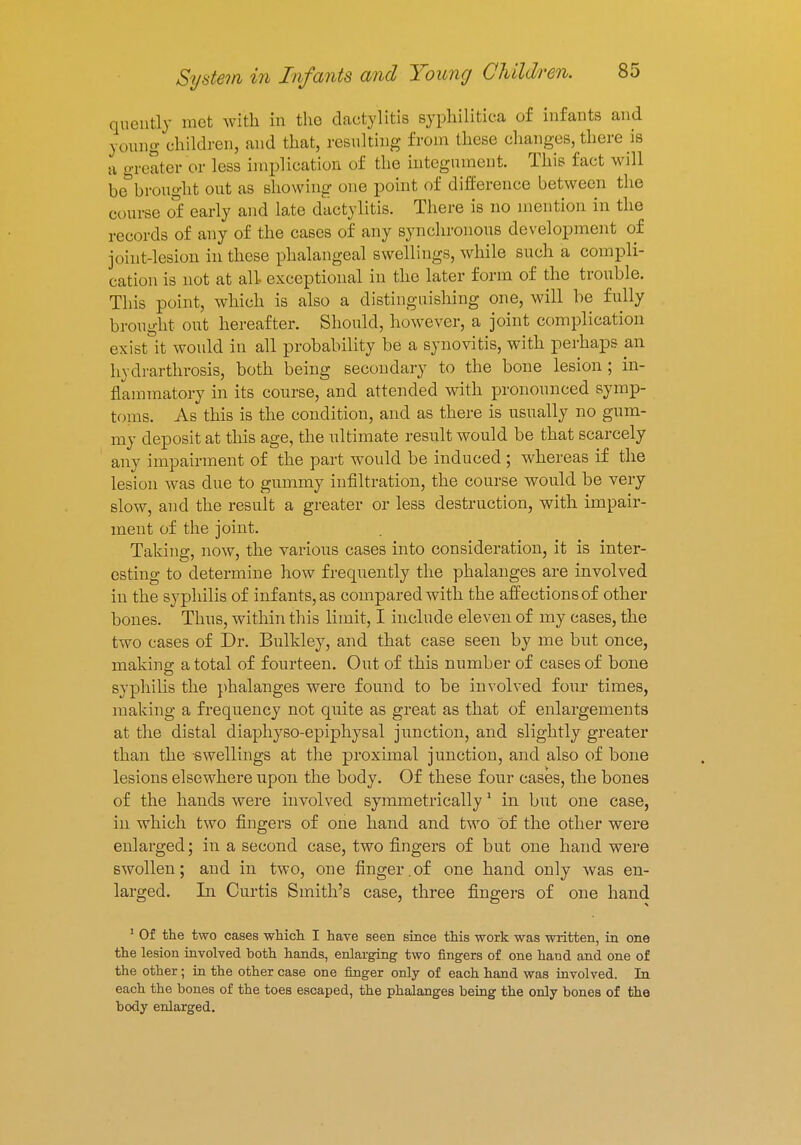 be brought out as showing one point of difference between the course of early and late dactylitis. There is no mention in the records of any of the cases of any synchronous development of joint-lesion in these phalangeal swellings, while such a compli- cation is not at all- exceptional in the later form of the trouble. This point, which is also a distinguishing one, will be fully brought out hereafter. Should, however, a joint complication exist it would in all probability be a synovitis, with perhaps an hydrarthrosis, both being secondary to the bone lesion ; in- flammatory in its course, and attended with prononnced symp- toms. As this is the condition, and as there is usually no gum- my deposit at this age, the ultimate result would be that scarcely any impairment of the part would be induced ; whereas if the lesion was due to gummy infiltration, the course would be very slow, and the result a greater or less destruction, with impair- ment of the joint. Taking, now, the varions cases into consideration, it is inter- esting to determine how frequently the phalanges are involved in the syphilis of infants, as compared with the affections of other bones. Thus, within this limit, I include eleven of my cases, the two cases of Dr. Bulkley, and that case seen by me but once, making a total of fourteen. Out of this number of cases of bone syphilis the phalanges were found to be involved four times, making a frequency not quite as great as that of enlargements at the distal diaphyso-epiphysal junction, and slightly greater than the swellings at the proximal junction, and also of bone lesions elsewhere upon the body. Of these four cases, the bones of the hands were involved symmetrically1 in but one case, in which two fingers of one hand and two of the other were enlarged; in a second case, two fingers of but one hand were swollen; and in two, one finger.of one hand only was en- larged. In Curtis Smith's case, three fingers of one hand 1 Of the two cases which I have seen since this work was written, in one the lesion involved both hands, enlarging two fingers of one hand and one of the other; in the other case one finger only of each hand was involved. In each the bones of the toes escaped, the phalanges being the only bones of the body enlarged.