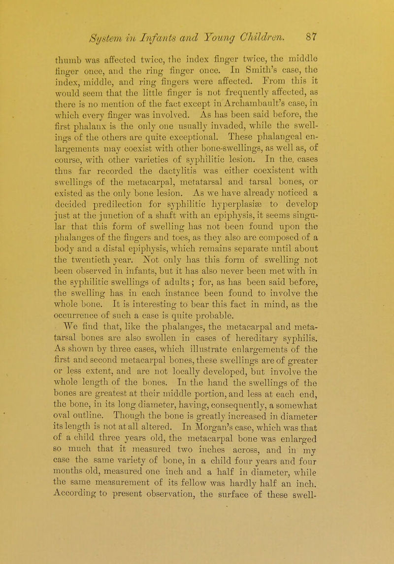 thumb was affected twice, the index finger twice, the middle finger once, and the ring finger (Mice. In Smith's case, the index, middle, and ring fingers were affected. From this it would seem that the little finger is not frequently affected, as there is no mention of the fact except in Archambault's case, in which every finger was involved. As has been said before, the first phalanx is the only one usually invaded, while the swell- ings of the others are quite exceptional. These phalangeal en- largements may coexist with other bone-swellings, as well as, of course, with other varieties of syphilitic lesion. In the. cases thus far recorded the dactylitis was either coexistent with swellings of the metacarpal, metatarsal and tarsal bones, or existed as the only bone lesion. As we have already noticed a decided predilection for syphilitic hyperplasias to develop just at the junction of a shaft with an epiphysis, it seems singu- lar that this form of swelling has not been found upon the phalanges of the fingers and toes, as they also are composed of a body and a distal epiphysis, which remains separate until about the twentieth year. Not only has this form of swelling not been observed in infants, but it has also never been met with in the syphilitic swellings of adults; for, as has been said before, the swelling has in each instance been found to involve the whole bone. It is interesting to bear this fact in mind, as the occurrence of such a case is quite probable. We find that, like the phalanges, the metacarpal and meta- tarsal hones are also swollen in cases of hereditary syphilis. As shown by three cases, which illustrate enlargements of the first and second metacarpal bones, these swellings are of greater or less extent, and are not locally developed, but involve the whole length of the bones. In the hand the swellings of the bones are greatest at their middle portion, and less at each end, the bone, in its long diameter, having, consequently, a somewhat oval outline. Though the bone is greatly increased in diameter its length is not at all altered. In Morgan's case, which was that of a child three years old, the metacarpal bone was enlarged so much that it measured two inches across, and in my case the same variety of bone, in a child four years and four months old, measured one inch and a half in diameter, while the same measurement of its fellow was hardly half an inch. According to present observation, the surface of these swell-