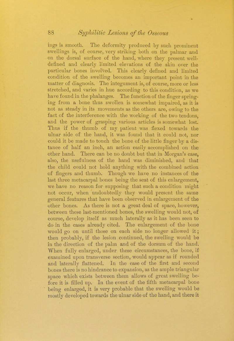ings is smooth. The deformity produced by such prominent swellings is, of course, very striking both on the palmar and on the dorsal surface of the hand, where they present well- defined and clearly limited elevations of the skin over the particular bones involved. This clearly defined and limited condition of the swelling becomes an important point in the matter of diagnosis. The integument is, of course, more or less stretched, and varies in hue according to this condition, as we have found in the phalanges. The function of the finger spring- ing from a bone thus swollen is somewhat impaired, as it is not as steady in its movements as the others are, owing to the fact of the interference with the working of the two tendons, and the power of grasping various articles is somewhat lost. Thus if the thumb of my patient was flexed towards the ulnar side of the hand, it was found that it could not, nor could it be made to touch the bone of the little finger by a dis- tance of half an inch, an action easily accomplished on the other hand. There can be no doubt but that in Morgan's case, also, the usefulness of the hand was diminished, and that the child could not hold anything with the combined action of fingers and thumb. Though we have no instances of the last three metacarpal bones being the seat of this enlargement, we have no reason for supposing that such a condition might not occur, when undoubtedly they would present the same general features that have been observed in enlargement of the other bones. As there is not a great deal of space, however, between these last-mentioned bones, the swelling would not, of course, develop itself as much laterally as it has been seen to do in the cases already cited. The enlargement of the bone would go on until those on each side no longer allowed it; then probably, if the lesion continued, the swelling would be in the direction of the palm and of the dorsum of the hand. When fully enlarged, under these circumstances, the bone, if examined upon transverse section, would appear as if rounded, and laterally flattened. In the case of the first and second bones there is no hindrance to expansion, as the ample triangular space which exists between them allows of great swelling be- fore it is filled up. In the event of the fifth metacarpal bone being enlarged, it is very probable that the swelling would be mostly developed towards the ulnar side of the hand, and there it