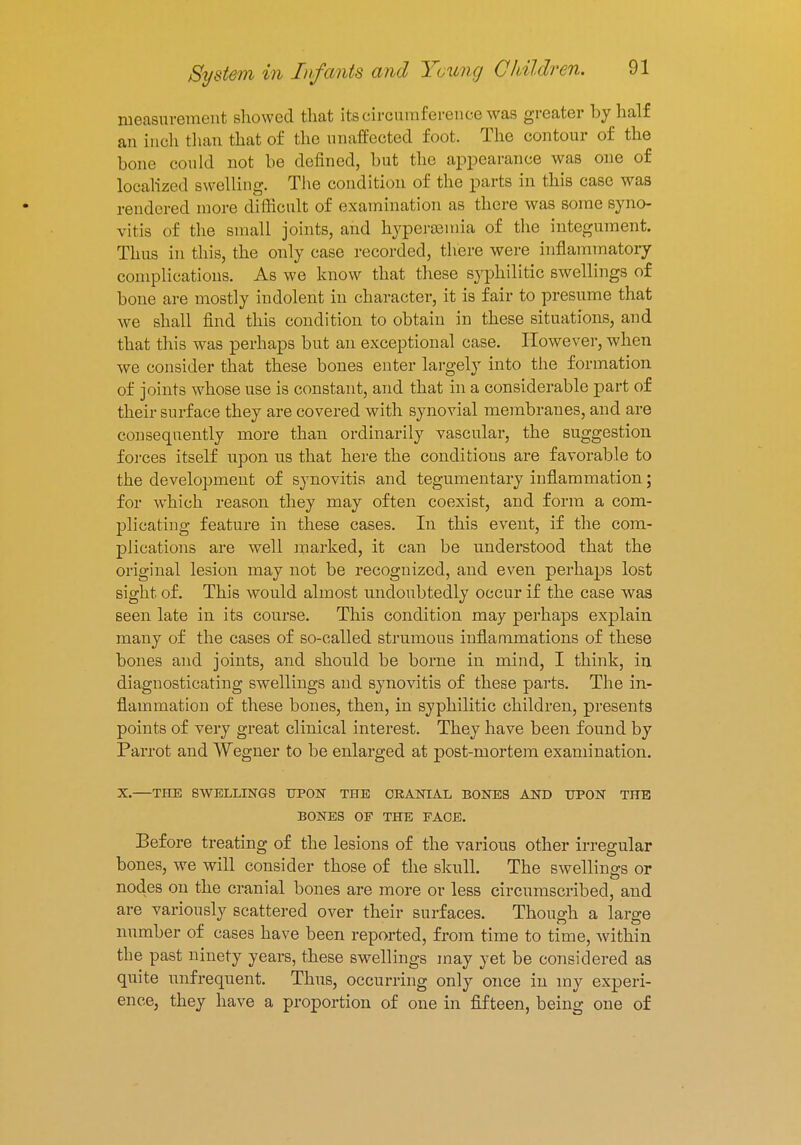 measurement showed that its circumference was greater by half an inch than that of the unaffected foot. The contour of the bone could not be defined, but the appearance was one of localized swelling. The condition of the parts in this case was rendered more difficult of examination as there was some syno- vitis of the small joints, and hypersemia of the integument. Thus in this, the only case recorded, there were inflammatory complications. As we know that these syphilitic swellings of bone are mostly iudolent in character, it is fair to presume that we shall find this condition to obtain in these situations, and that this was perhaps but an exceptional case. However, when we consider that these bones enter largely into the formation of joints whose use is constant, and that in a considerable part of their surface they are covered with synovial membranes, and are consequently more than ordinarily vascular, the suggestion forces itself upon us that here the conditions are favorable to the development of synovitis and tegumentary inflammation; for which reason they may often coexist, and form a com- plicating feature in these cases. In this event, if the com- plications are well marked, it can be understood that the original lesion may not be recognized, and even perhaps lost sight of. This would almost undoubtedly occur if the case was seen late in its course. This condition may perhaps explain many of the cases of so-called strumous inflammations of these bones and joints, and should be borne in mind, I think, in diagnosticating swellings and synovitis of these parts. The in- flammation of these bones, then, in syphilitic children, presents points of very great clinical interest. They have been found by Parrot and Wegner to be enlarged at post-mortem examination. X.—THE SWELLINGS UPON THE CRANIAL BONES AND UPON THE BONES OF THE FACE. Before treating of the lesions of the various other irregular bones, we will consider those of the skull. The swellings or nodes on the cranial bones are more or less circumscribed, and are variously scattered over their surfaces. Though a large number of cases have been reported, from time to time, within the past ninety years, these swellings may yet be considered as quite unfrequent. Thus, occurring only once in my experi- ence, they have a proportion of one in fifteen, being one of
