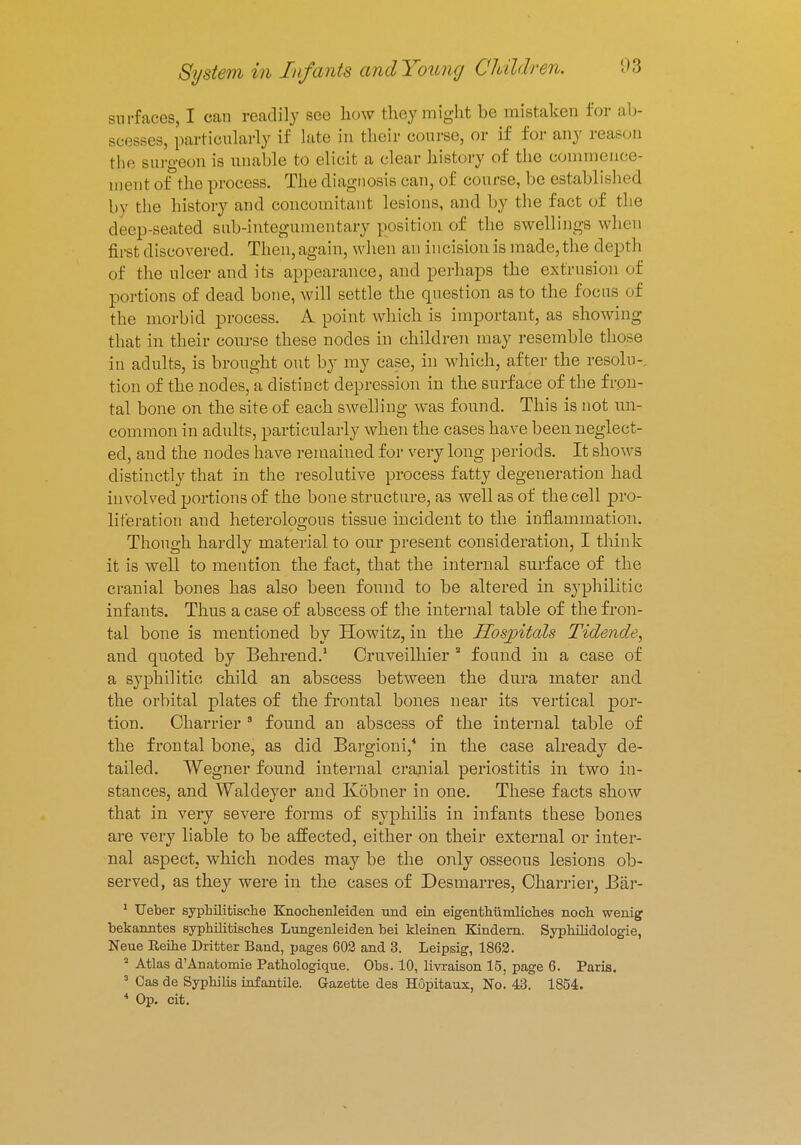 surfaces, I can readily see how they might he mistaken for ab- scesses, particularly if late in their course, or if for any reason the surgeon is unable to elicit a clear history of the commence ment of the process. The diagnosis can, of course, be established by the history and concomitant lesions, and by the fact of the deep-seated sub-integumentary position of the swellings when first discovered. Then, again, when an incision is made, the depth of the ulcer and its appearance, and perhaps the extrusion of portions of dead bone, will settle the question as to the focus of the morbid process. A point which is important, as showing that in their course these nodes in children may resemble those in adults, is brought out by my case, in which, after the resolu-, tion of the nodes, a distinct depression in the surface of the fron- tal bone on the site of each swelling was found. This is not un- common in adults, particularly when the cases have been neglect- ed, and the nodes have remained for very long periods. It shows distinctly that in the resolutive process fatty degeneration had involved portions of the bone structure, as well as of the cell pro- liferation and heterologous tissue incident to the inflammation. Though hardly material to our present consideration, I think it is well to mention the fact, that the internal surface of the cranial bones has also been found to be altered in syphilitic infants. Thus a case of abscess of the internal table of the fron- tal bone is mentioned by Howitz, in the Hospitals Tidende, and quoted by Behrend.1 Cruveilhier a found in a case of a syphilitic child an abscess between the dura mater and the orbital plates of the frontal bones near its vertical por- tion. Charrier 3 found an abscess of the internal table of the frontal bone, as did Bargioni,4 in the case already de- tailed. Wegner found internal cranial periostitis in two in- stances, and Waldeyer and Kobner in one. These facts show that in very severe forms of syphilis in infants these bones are very liable to be affected, either on their external or inter- nal aspect, which nodes may be the only osseous lesions ob- served, as they were in the cases of Desmarres, Charrier, Bar- 1 Ueber syphilitisohe Knochenleiden und ein eigenthiimliches noch wenig bekanntes syphilitiscb.es Lungenleiden bei kleinen Kindern. Syphilidoiogie, Neue Reihe Dritter Band, pages 602 and 3. Leipsig, 1862. 2 Atlas d'Anatomie Pathologique. Obs. 10, livraison 15. page 6. Paris. 3 Cas de Syphilis infantile. Gazette des Hopitaux, No! 43. 1854. 4 Op. cit.