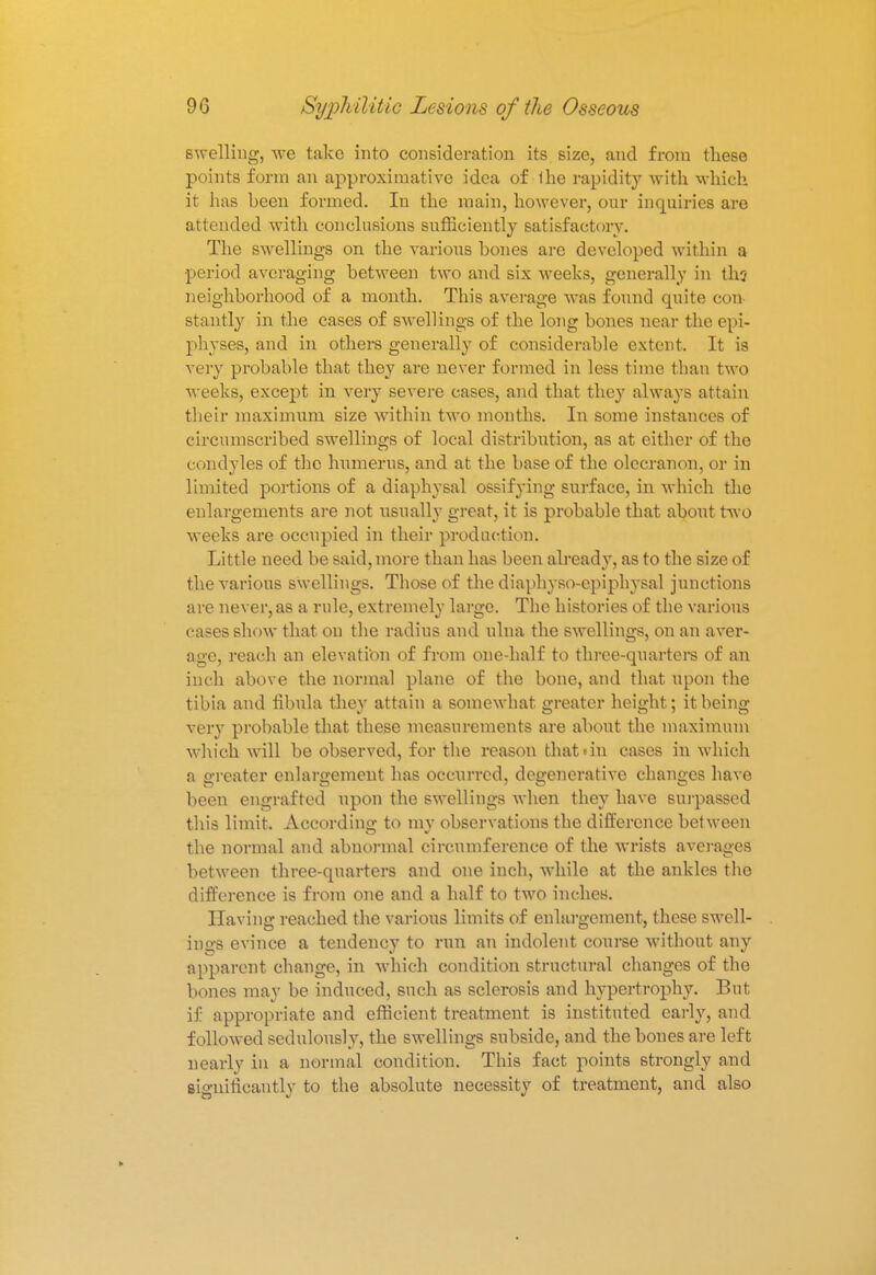 swelling, we take into consideration its size, and from these points form an approximative idea of Ihe rapidity with which it has heen formed. In the main, however, our incpiiries are attended with conclusions sufficiently satisfactory. The swellings on the various bones are developed within a period averaging between two and six weeks, generally in th? neighborhood of a month. This average was found quite con- stantly in the cases of swellings of the long bones near the epi- physes, and in others generally of considerable extent. It is very probable that they are never formed in less time than two weeks, except in very severe cases, and that they always attain their maximum size within two months. In some instances of circumscribed swellings of local distribution, as at either of the condyles of the humerus, and at the base of the olecranon, or in limited portions of a diaphysal ossifying surface, in which the enlargements are not usually great, it is probable that about two weeks are occupied in their production. Little need be said, more than has been already, as to the size of the various swellings. Those of the diaphyso-epiphysal junctions are never,as a rule, extremelv larffo. The histories of the various cases show that on the radius and ulna the swellings, on an aver- age, reach an elevation of from one-half to three-quarters of an inch above the normal plane of the bone, and that upon the tibia and fibula they attain a somewhat greater height; it being very probable that these measurements are about the maximum which will be observed, for the reason that > in cases in which a greater enlargement has occurred, degenerative changes have been engrafted upon the swellings when they have surpassed this limit. According to my observations the difference between the normal and abnormal circumference of the wrists averages between three-quarters and one inch, while at the ankles the difference is from one and a half to two inches. Having reached the various limits of enlargement, these swell- ings evince a tendency to run an indolent course without any apparent change, in which condition structural changes of the bones may be induced, such as sclerosis and hypertrophy. But if appropriate and efficient treatment is instituted early, and followed sedulously, the swellings subside, and the bones are left nearly in a normal condition. This fact points strongly and sio-nificantlv to the absolute necessity of treatment, and also