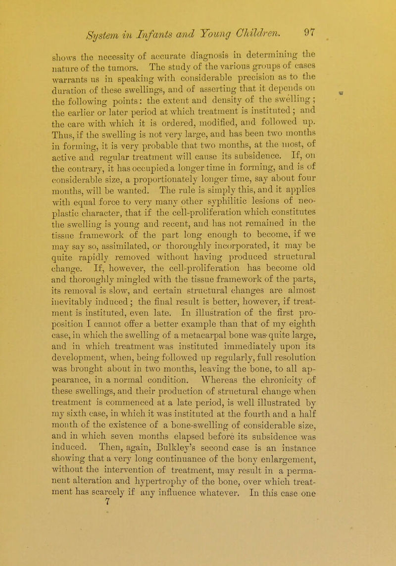 shows the necessity of accurate diagnosis in determining the nature of the tumors. The study of the various groups of cases warrants us in speaking with considerable precision us to the duration of these swellings, and of asserting that it depends on the following points: the extent and density of the swelling ; the earlier or later period at which treatment is instituted ; and the care with which it is ordered, modified, and followed up. Thus, if the swelling is not very large, and has been t wo months in forming, it is very probable that two months, at the most, of active and regular treatment will cause its subsidence. If, on the contrary, it has occupied a longer time in forming, and is of considerable size, a proportionately longer time, say about four months, will be wanted. The rule is simply this, and it applies with equal force to very many other syphilitic lesions of neo- plastic character, that if the cell-proliferation which constitutes the swelling is young and recent, and has not remained in the tissue framework of the part long enough to become, if we may say so, assimilated, or thoroughly incorporated, it may be quite rapidly removed without having produced structural change. If, however, the cell-proliferation has become old and thoroughly mingled with the tissue framework of the parts, its removal is slow, and certain structural changes are almost inevitably induced; the final result is better, however, if treat- ment is instituted, even late. In illustration of the first pro- position I cannot offer a better example than that of my eighth case, in which the swelling of a metacarpal bone was- quite large, and in which treatment was instituted immediately upon its development, when, being followed up regularly, full resolution was brought about in two months, leaving the bone, to all ap- pearance, in a normal condition. Whereas the chronicity of these swellings, and their production of structural change when treatment is commenced at a late period, is well illustrated by my sixth case, in which it was instituted at the fourth and a half mouth of the existence of a bone-swelling of considerable size, and in which seven months elapsed before its subsidence was induced. Then, again, Bulkley's second case is an instance showing that a very long continuance of the bony enlargement, without the intervention of treatment, may result in a perma- nent alteration and hypertrophy of the bone, over which treat- ment has scarcely if any influence whatever. In this case one 7