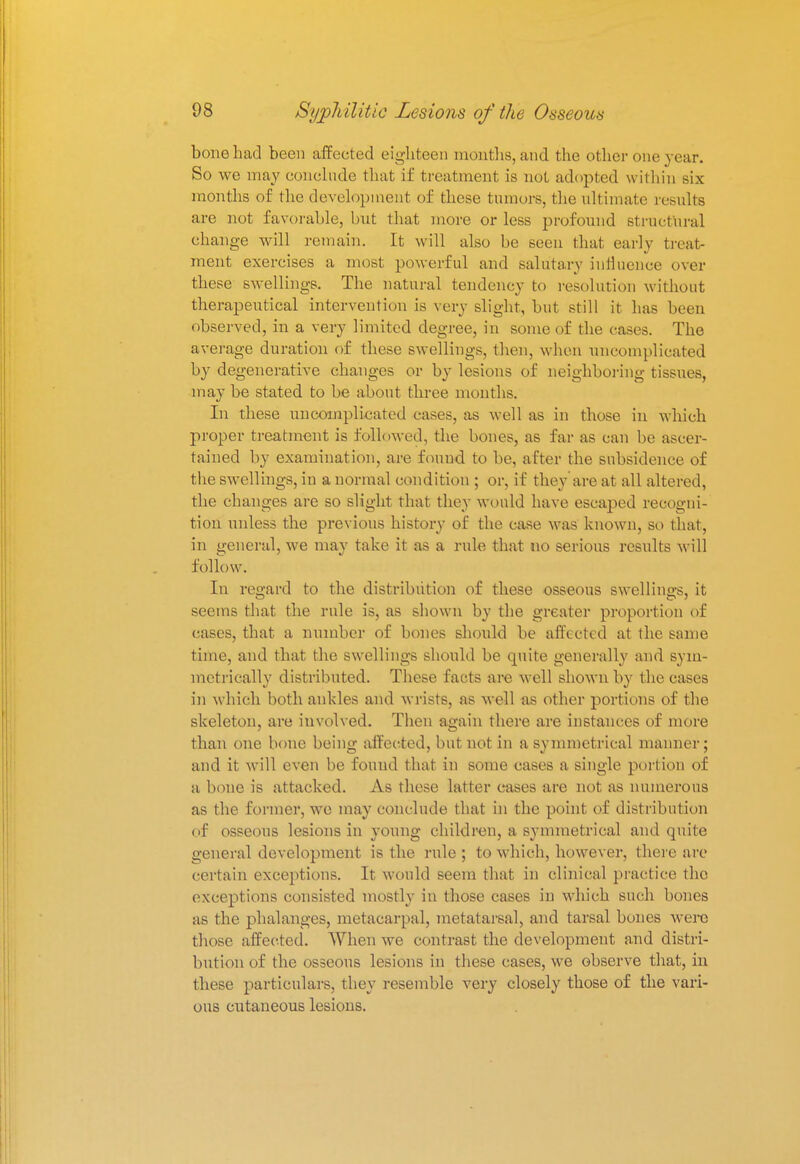 bone had been affected eighteen months, and the other one year. So we may conclude that if treatment is not adopted within six months of the development of these tumors, the ultimate results are not favorable, but that more or less profound structural change will remain. It will also be seen that early treat- ment exercises a most powerful and salutary influence over these swellings. The natural tendency to resolution without therapeutical intervention is very slight, but still it has been observed, in a very limited degree, in some of the cases. The average duration of these swellings, then, when uncomplicated by degenerative changes or by lesions of neighboring tissues, may be stated to be about three months. In these uncomplicated cases, as well as in those in which proper treatment is followed, the bones, as far as can be ascer- tained by examination, are found to be, after the subsidence of the swellings, in a normal condition ; or, if they are at all altered, the changes are so slight that they would have escaped recogni- tion unless the previous history of the case was known, so that, in general, we may take it as a rule that no serious results will follow. In regard to the distribution of these osseous swellings, it seems that the rule is, as shown by the greater proportion of cases, that a number of bones should be affected at the same time, and that the swellings should be quite generally and sym- metrically distributed. These facts are well shown by the cases in which both ankles and wrists, as well as other portions of the skeleton, are involved. Then again there are instances e)f more than one bone being affected, but not in a symmetrical manner; and it will even be found that in some cases a single portion of a bone is attacked. As these latter cases are not as numerous as the former, we may conclude that in the point of distribution of osseous lesions in young children, a symmetrical and quite general development is the rule ; to which, however, there are certain exceptions. It would seem that in clinical practice the exceptions consisted mostly in those cases in which such bones as the phalanges, metacarpal, metatarsal, and tarsal bones were those affected. When we contrast the development and distri- bution of the osseous lesions in these cases, we observe that, in these particulars, they resemble very closely those of the vari- ous cutaneous lesions.
