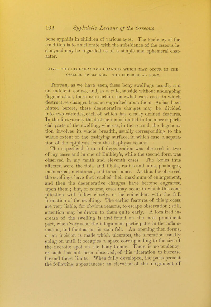 bone syphilis in children of various ages. The tendency of the condition is to ameliorate with the subsidence of the osseous le- sion, and may be regarded as of a simple and ephemeral char- acter. XIY. THE DEGENERATIVE CHANGES WHICH MAY OCCUR IN THE OSSEOUS SWELLINGS. THE SUPERFICIAL FORM. Though, as we have seen, these bony swellings usually run an indolent course, and, as a rule, subside without undergoing degeneration, there are certain somewhat rare cases in which destructive changes become engrafted upon them. As has been hinted before, these degenerative changes may be divided into two varieties, each of which has clearly defined features. In the first variety the destruction is limited to the more superfi- cial parts of the swelling, whereas, in the second, the degenera- tion involves its whole breadth, usually corresponding to the whole extent of the ossifying surface, in which case a separa- tion of the epiphysis from the diaphysis occurs. The superficial form of degeneration was observed in two of my cases and in one of Builder's, while the second form was observed in my tenth and eleventh cases. The bones thus affected were the tibia and fibula, radius and ulna, phalanges, metacarpal, metatarsal, and tarsal bones. As thus far observed the swellings have first reached their maximum of enlargement, and then the degenerative changes have become engrafted upon them ; but, of course, cases may occur in which this com- plication will follow closely, or be coincident with the full formation of the swelling. The earlier features of this process are very liable, for obvious reasons, to escape observation ; still, attention may be drawn to them quite early. A localized in- crease of the swelling is first found on the most prominent part, when very soon the integument participates in the inflam- mation, and fluctuation is soon felt. An opening then forms, or an incision is made which ulcerates, the ulceration usually going on until it occupies a space corresponding to the size of the necrotic spot on the bony tumor. There is no tendency, or such has not been observed, of this ulceration to increase beyond these limits. When fully developed, the parts present the following appearances: an elevation of the integument, of