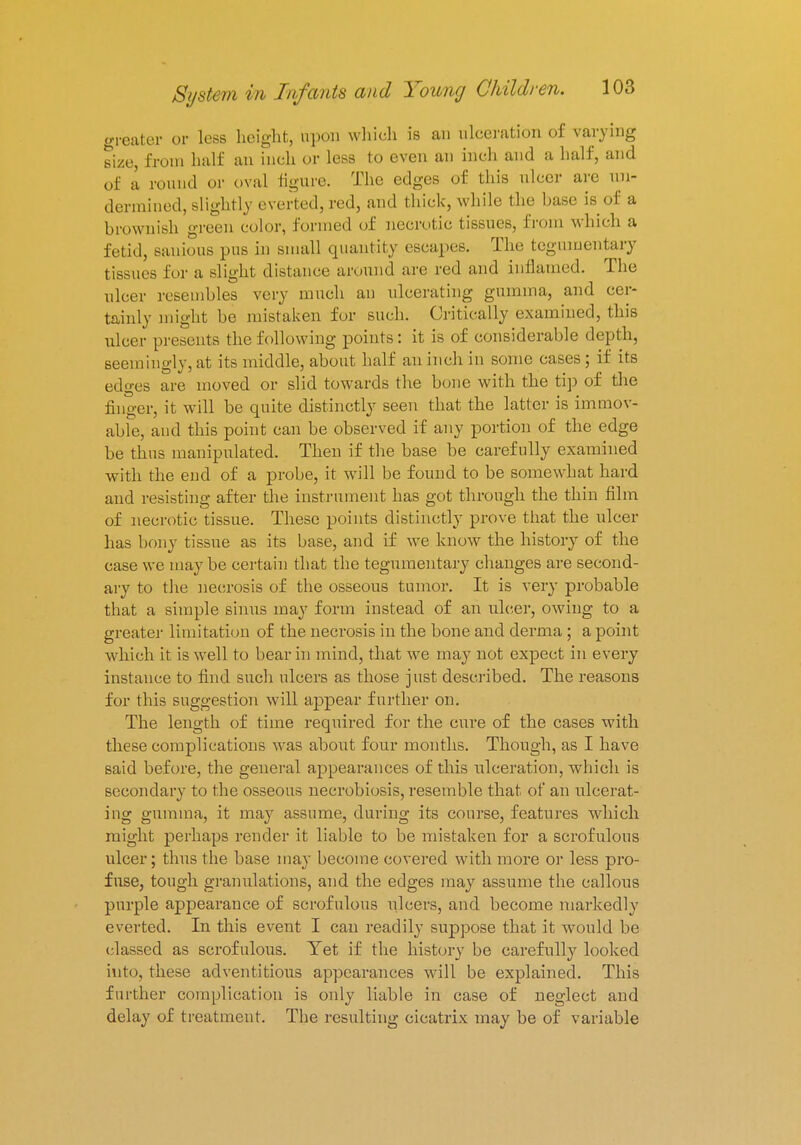 greater or less height, upon which is an ulceration of varying size, from half an inch or less to even an inch and a half, and of a round or oval figure. The edges of this ulcer arc un- dermined, slightly everted, red, and thick, while the base is of a brownish green color, formed of necrotic tissues, from which a fetid, sanious pus in small quantity escapes. The tegumentary tissues for a slight distance around are red and inflamed. The ulcer resembles very much an ulcerating gumma, and cer- tainly might be mistaken for such. Critically examined, this ulcer presents the following points: it is of considerable depth, seemingly, at its middle, about half an inch in some cases; if its edges are moved or slid towards the bone with the tip of the linger, it will be epiite distinctly seen that the latter is immov- able, and this point can be observed if any portion of the edge be thus manipulated. Then if the base be carefully examined with the end of a probe, it will be found to be somewhat hard and resisting after the instrument has got through the thin film of necrotic tissue. These points distinctly prove that the ulcer has bony tissue as its base, and if we know the history of the case we may be certain that the tegumentary changes are second- ary to the necrosis of the osseous tumor. It is very probable that a simple sinus may form instead of an ulcer, owing to a greater limitation of the necrosis in the bone and derma; a point which it is well to bear in mind, that we may not expect in every instance to find such ulcers as those just described. The reasons for this suggestion will appear further on. The length of time required for the cure of the cases with these complications was about four months. Though, as I have said before, the general appearances of this ulceration, which is secondary to the osseous necrobiosis, resemble that of an ulcerat- ing gumma, it may assume, during its course, features which might perhaps render it liable to be mistaken for a scrofulous ulcer; thus the base may become covered with more or less pro- fuse, tough granulations, and the edges may assume the callous purple appearance of scrofulous ulcers, and become markedly everted. In this event I can readily suppose that it would be classed as scrofulous. Yet if the history be carefully looked into, these adventitious appearances will be explained. This further complication is only liable in case of neglect and delay of treatment. The resulting cicatrix may be of variable