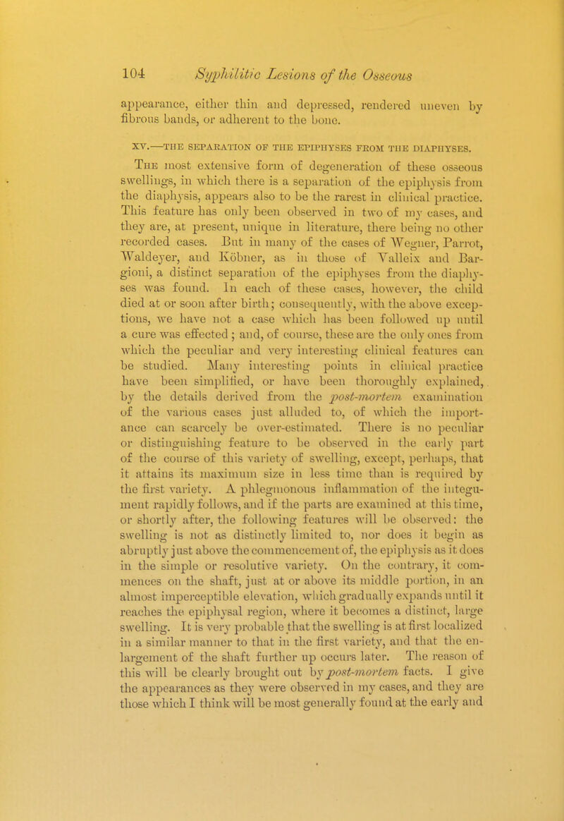 appearance, either thin and depressed, rendered uneven by fibrous bands, or adherent to the bone. XV-—THE SEPARATION OF THE EPIPHYSES FEOM THE DIAPIIYSE8. The most extensive form of degeneration of these osseous swellings, in which there is a separation of the epiphysis from the diaphysis, appears also to be the rarest in clinical practice. This feature has only been observed in two of my cases, and they are, at present, unique in literature, there being no other recorded cases. But in many of the cases of Wegner, Parrot, Waldeyer, and Kobner, as in those of Valleix and J3ar- gioni, a distinct separation of the epiphyses from the diaphy- ses was found. In each of these cases, however, the child died at or soon after birth; oonsecpiently, with the above excep- tions, we have not a case which has been followed up until a cure was effected ; and, of course, these are the only ones from which the peculiar and very interesting clinical features can be studied. Many interesting points in clinical practice have been simplified, or have been thoroughly explained, by the details derived from the post-mortem examination of the various cases just alluded to, of which the import- ance can scarcely be over-estimated. There is no peculiar or distinguishing feature to be observed in the early part of the course of this variety of swelling, except, perhaps, that it attains its maximum size in less time than is required by the first variety. A phlegmonous inflammation of the integu- ment rapidly follows, and if the parts are examined at this time, or shortly after, the following features will be observed: the swelling is not as distinctly limited to, nor does it begin as abruptly j ust above the commencement of, the epiphysis as it, does in the simple or resolutive variety. On the contrary, it com- mences on the shaft, just at or above its middle portion, in an almost imperceptible elevation, which gradually expands until it reaches the epiphysal region, where it becomes a distinct, large swelling. It is very probable that the swelling is at first localized in a similar manner to that in the first variety, and that the en- largement of the shaft further up occurs later. The reason of this will be clearly brought out by post-mortem facts. I give the appearances as they were observed in my cases, and they are those which I think will be most generally found at the early and