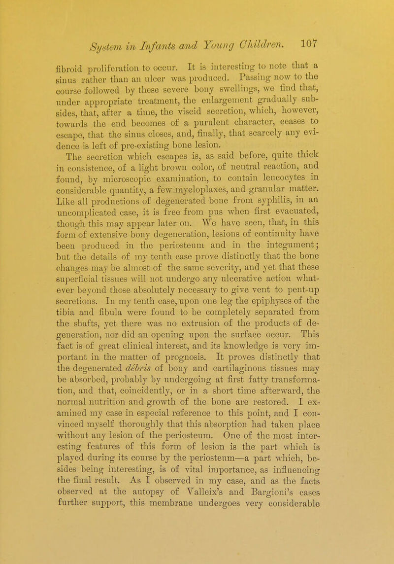 fibroid proliferation to occur. It is interesting to note that a sinus rather than an ulcer was produced. Passing now to the course followed by these severe bony swellings, we find that, under appropriate treatment, the enlargement gradually sub- sides, that, after a time, the viscid secretion, which, however, towards the end becomes of a purulent character, ceases to escape, that the sinus closes, and, finally, that scarcely any evi- dence is left of pre-existing bone lesion. The secretion which escapes is, as said before, quite thick in consistence, of a light brown color, of neutral reaction, and found, by microscopic examination, to contain leucocytes in considerable quantity, a few myeloplaxes, and granular matter. Like all productions of degenerated bone from syphilis, in an uncomplicated case, it is free from pus when first evacuated, though this may appear later on. We have seen, that, in this form of extensive bony degeneration, lesions of continuity have been produced in the periosteum and in the integument; but the details of my tenth case prove distinctly that the bone changes may be almost of the same severity, and yet that these superficial tissues will not undergo any ulcerative action what- ever beyond those absolutely necessary to give vent to pent-up secretions. In my tenth case, upon one leg the epiphyses of the tibia and fibula were found to be completely separated from the shafts, yet there was no extrusion of the products of de- generation, nor did an opening upon the surface occur. This fact is of great clinical interest, and its knowledge is very im- portant in the matter of prognosis. It proves distinctly that the degenerated debris of bony and cartilaginous tissues may be absorbed, probably by undergoing at first fatty transforma- tion, and that, coincidently, or in a short time afterward, the normal nutrition and growth of the bone are restored. I ex- amined my case in especial reference to this point, and I con- vinced myself thoroughly that this absorption had taken place without any lesion of the periosteum. One of the most inter- esting features of this form of lesion is the part which is played during its course by the periosteum—a part which, be- sides being interesting, is of vital importance, as influencing the final result. As I observed in my case, and as the facts observed at the autopsy of Yalleix's and Bargioni's cases further support, this membrane undergoes very considerable