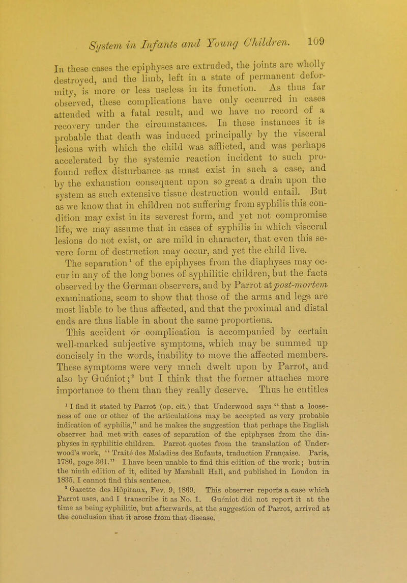 In these cases the epiphyses arc extruded, the joints are wholly destroyed, and the limb, left in a state of permanent defor- mity, is more or less useless in its function. As thus far observed, these complications have only occurred in cases attended with a fatal result, and we have no record of a recovery under the circumstances. In these instances it is probable that death was induced principally by the visceral Lesions with which the child was afflicted, and was perhaps accelerated by the systemic reaction incident to such pro- found reflex disturbance as must exist in such a case, and by the exhaustion consequent upon so great a drain upon the system as such extensive tissue destruction would entail. But as we know that in children not suffering from syphilis this con- dition may exist in its severest form, and yet not compromise life, we may assume that in cases of syphilis in which visceral lesions do not exist, or are mild in character, that even this se- vere form of destruction may occur, and yet the child live. The separation 1 of the epiphyses from the diaphyses may oc- cur in any of the long bones of syphilitic children, but the facts observed by the German observers, and by Parrot oXjpost-mortem examinations, seem to show that those of the arms and legs are most liable to be thus affected, and that the proximal and distal ends are thus liable in about the same proportions. This accident or complication is accompanied by certain well-marked subjective symptoms, which may be summed up concisely in the words, inability to move the affected members. These symptoms were very much dwelt upon by Parrot, and also by Gueniot;3 but I think that the former attaches more importance to them than they really deserve. Thus he entitles 11 find it stated by Parrot (op. cit.) that Underwood says  that a loose- ness of one or other of the articulations may be accepted as very probable indication of syphilis, and he makes the suggestion that perhaps the English observer had met with cases of separation of the epiphyses from the dia- physes in syphilitic children. Parrot quotes from the translation of Under- wood's work, '' Traite des Maladies des Enf ants, traduction Francaise. Paris, 1786, page 361. I have been unable to find this edition of the work; but-in the ninth edition of it, edited by Marshall Hall, and published in London in 1835, I cannot find this sentence. a Gazette des Hopitaux, Pev. 9, 1869. This observer reports a case which Parrot uses, and I transcribe it as No. 1. Gueniot did not report it at the time as being syphilitic, but afterwards, at the suggestion of Parrot, arrived at the conclusion that it arose from that disease.