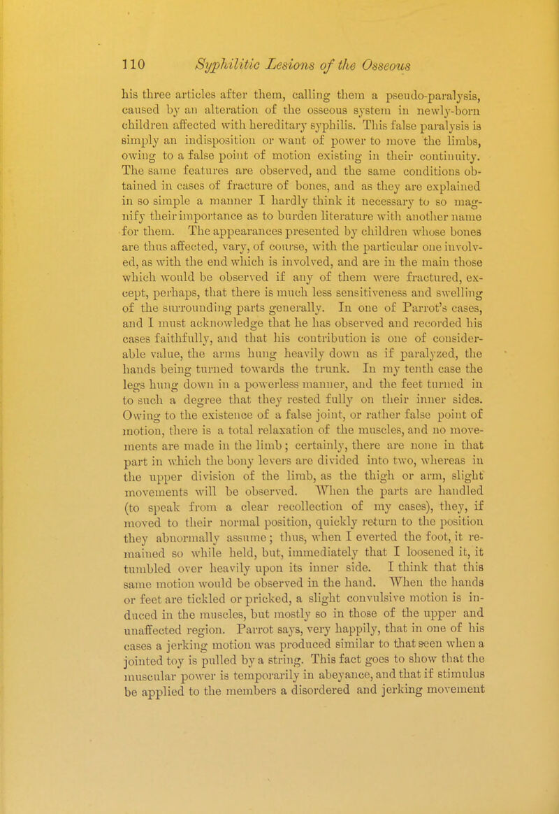 his three articles after them, calling them a pseudo-paralysis, caused by an alteration of the osseous system in newly-born children affected with hereditary syphilis. This false paralysis is simply an indisposition or want of power to move the limbs, owing to a false point of motion existing in their continuity. The same features are observed, and the same conditions ob- tained in cases of fracture of bones, and as they are explained in so simple a maimer I hardly think it necessary to so mag- nify their importance as to burden literature with another name for them. The appearances presented by children whose bones are thus affected, vary, of course, with the particular one involv- ed, as with the end which is involved, and are in the main those which would be observed if any of them were fractured, ex- cept, perhaps, that there is much less sensitiveness and swelling of the surrounding parts generally. In one of Parrot's cases, and I must acknowledge that he has observed and recorded his cases faithfully, and that his contribution is one of consider- able value, the arms hung heavily down as if paralyzed, the hands being turned towards the trunk. In my tenth case the legs hung down in a powerless manner, and the feet turned in to such a degree that they rested fully on their inner sides. Owing to the existence of a false joint, or rather false point of motion, there is a total relaxation of the muscles, and no move- ments are made in the limb; certainly, there are none in that part in which the bony levers are divided into two, whereas iu the upper division of the limb, as the thigh or arm, slight movements will be observed. When the parts are handled (to speak from a clear recollection of my cases), they, if moved to their normal position, quickly return to the position they abnormally assume; thus, when I everted the foot, it re- mained so while held, but, immediately that I loosened it, it tumbled over heavily upon its inner side. I think that this same motion would be observed in the hand. When the hands or feet are tickled or pricked, a slight convulsive motion is in- duced in the muscles, but mostly so in those of the upper and unaffected region. Parrot says, very happily, that in one of his cases a jerking motion was produced similar to that seen when a jointed toy is pulled by a string. This fact goes to show that the muscular power is temporarily in abeyance, and that if stimulus be applied to the members a disordered and jerking movement