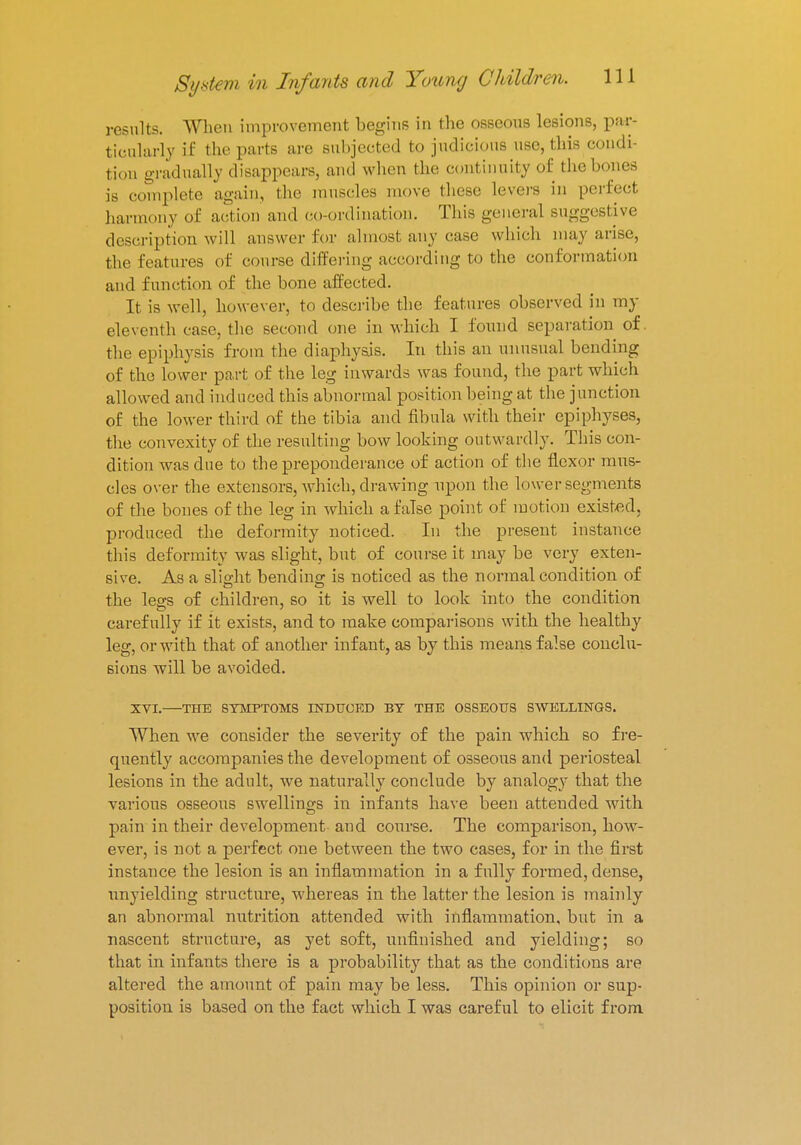 results. When improvement begins in the osseons lesions, par- ticularly if the parts are subjected to judicious use, this condi- tion gradually disappear and when the continuity of the bones is complete again, the muscles move these levers in perfect harmony of action and co-ordination. This general suggestive description will answer for almost any case which may arise, the features of course differing according to the conformation and function of the bone affected. It is well, however, to describe the features observed in my eleventh case, the second one in which I found separation of. the epiphysis from the diaphysis. In this an unusual bending of the lower part of the leg inwards was found, the part which allowed and induced this abnormal position being at the junction of the lower third of the tibia and fibula with their epiphyses, the convexity of the resulting bow looking outwardly. This con- dition was due to the preponderance of action of the flexor mus- cles over the extensors, which, drawing upon the lower segments of the bones of the leg in which a false point of motion existed, produced the deformity noticed. In the present instance this deformity was slight, but of course it may be very exten- sive. As a slight bending is noticed as the normal condition of the legs of children, so it is well to look into the condition carefully if it exists, and to make comparisons with the healthy leg, or with that of another infant, as by this means false conclu- sions will be avoided. XVI. THE SYMPTOMS INDUCED BY THE OSSEOUS SWELLINGS. When we consider the severity of the pain which so fre- quently accompanies the development of osseous and periosteal lesions in the adult, we naturally conclude by analogy that the various osseous swellings in infants have been attended with pain in their development and course. The comparison, how- ever, is not a perfect one between the two cases, for in the first instance the lesion is an inflammation in a fully formed, dense, unyielding structure, whereas in the latter the lesion is mainly an abnormal nutrition attended with inflammation, but in a nascent structure, as yet soft, unfinished and yielding; so that in infants there is a probability that as the conditions are altered the amount of pain may be less. This opinion or sup- position is based on the fact which I was careful to elicit from