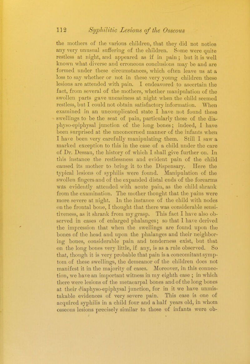 the mothers of the various children, that they did not notice any very unusual suffering of the children. Some were quite restless at night, and appeared as if in pain ; but it is well known what diverse and erroneous conclusions may be and are formed under these circumstances, which often leave us at a loss to say whether or not in these very young children these lesions are attended with pain. I endeavored to ascertain the fact, from several of the mothers, whether manipulation of the swollen parts gave uneasiness at night when the child seemed restless, but I co\ild not obtain satisfactory information. When examined in an uncomplicated state I have not found these swellings to be the seat of pain, particularly those of the dia- physo-epiphysal junction of the long bones; indeed, I have been surprised at the unconcerned manner of the infants when I have been very carefully manipulating them. Still I saw a marked exception to this in the case of a child under the care of Dr. Dessau, the history of which I shall give further on. In this instance the restlessness and evident paiu of the child caused its mother to bring, it to the Dispensary. Here the typical lesions of syphilis were found. Manipulation of the swollen fingers and of the expanded distal ends of the forearms was evidently attended with acute pain, as the child shrank from the examination. The mother thought that the pains were more severe at night. In the instance of the child with nodes on the frontal bone, I thought that there was considerable sensi- tiveness, as it shrank from my grasp. This fact I have also ob- served in cases of enlarged phalanges; so that I have derived the impression that when the swellings are found upon the bones of the head and upon the phalanges and their neighbor- ing bones, considerable pain and tenderness exist, but that on the long bones very little, if any, is as a rule observed. So that, though it is very probable that pain is a concomitant symp- tom of these swellings, the demeanor of the children does not manifest it in the majority of cases. Moreover, in this connec- tion, we have an important witness in my eighth case ; in which there were lesions of the metacarpal bones and of the long bones at their diaphyso-epiphysal junction, for in it we have unmis- takable evidences of very severe pain. This case is one of acquired syphilis in a child four and a half years old, in whom osseous lesions precisely similar to those of infants were ob-