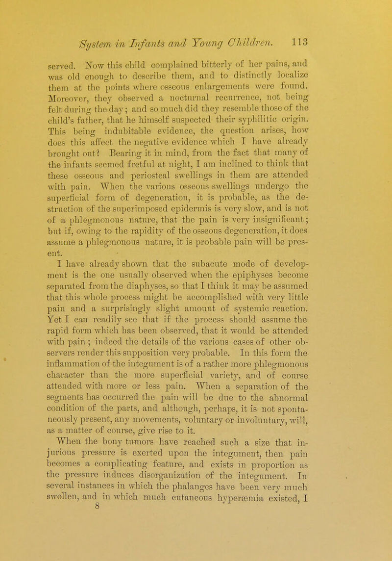 served. Now this child complained bitterly of her pains, and was old enough to describe them, and to distinctly localize them at the points where osseous enlargements were found. Moreover, they observed a nocturnal recurrence, not being fell during theday; and so much did they resemble those of the child's father, that he himself suspected their syphilitic origin. This being indubitable evidence, the question arises, how does this aifeet the negative evidence which I have already brought out? Bearing it in mind, from the fact that many of the infants seemed fretful at night, I am inclined to think that these osseous and periosteal swellings in them are attended with pain. When the various osseous swellings undergo the superficial form of degeneration, it is probable, as the de- struction of the superimposed epidermis is very slow, and is not of a phlegmonous nature, that the j>ain is very insignificant; but if, owing to the rapidity of the osseous degeneration, it does assume a phlegmonous nature, it is probable pain will be pres- ent. I have already shown that the subacute mode of develop- ment is the one usually observed when the epiphyses become separated from the diaphyses, so that T think it may be assumed that this whole process might be accomplished with very little pain and a surprisingly slight amount of systemic reaction. Yet I can readily see that if the process should assume the rapid form which has been observed, that it would be attended with pain ; indeed the details of the various cases of other ob- servers render this supposition very probable. In this form the inflammation of the integument is of a rather more phlegmonous character than the more superficial variety, and of course attended with more or less pain. When a separation of the segments has occurred the pain will be due to the abnormal condition of the parts, and although, perhaps, it is not sponta- neously present, any movements, voluntary or involuntary, will, as a matter of course, give rise to it. When the bony tumors have reached such a size that in- jurious pressure is exerted upon the integument, then pain becomes a complicating feature, and exists in proportion as the pressure induces disorganization of the integument. In several instances in which the phalanges have been very much swollen, and in which much cutaneous hyperemia existed, I