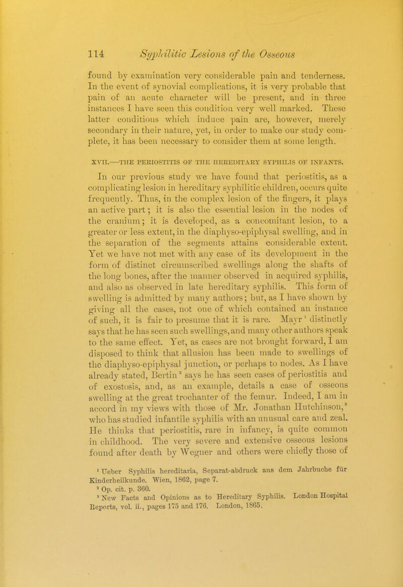found by examination very considerable pain and tenderness. In the event of synovial complications, it is very probable that pain of an acute character will be present, and in three instances I have seen this condition very well marked. These latter conditions which induce pain are, however, merely secondary in their nature, yet, in order to make our study com- plete, it has been necessary to consider them at some length. XVII.—THE PERIOSTITIS OF THE HEREDITARY SYPHILIS OF INFANTS. In our previous study we have found that periostitis, as a complicating lesion in hereditary syphilitic children, occurs quite frequently. Thus, in the complex lesion of the fingers, it plays an active part; it is also the essential lesion in the nodes of the cranium; it is developed, as a, concomitant lesion, to a greater or less extent, in the diaphyso-epiphysal swelling, and in the separation of the segments attains considerable extent. Yet we have not met with any case of its development in the form of distinct circumscribed swellings along the shafts of the long bones, after the manner observed in acquired syphilis, and also as observed in late hereditary syphilis. This form of swelling is admitted by many authors; but, as I have shown by giving all the cases, not one of which contained an instance of such, it is fair to presume that it is rare. Mayr 1 distinctly says that he has seen such swellings, and many other authors speak to the same effect. Tet, as cases are not brought forward, I am disposed to think that allusion has been made to swellings of the diaphyso-epiphysal junction, or perhaps to nodes. As I have already stated, Bertin2 says he has seen cases of periostitis and of exostosis, and, as an example, details a case of osseous swelling at the great trochanter of the femur. Indeed, I am in accord in my views with those of Mr. Jonathan Hutchinson,' who has studied infantile syphilis with an unusual care and zeal. He thinks that periostitis, rare in infancy, is quite common in childhood. The very severe and extensive osseous lesions found after death by Wegner and others were chiefly those of 1 Ueber Syphilis hereditaria, Separat-abdruck aus dem Jahrbuche fur Kinderheilkunde. Wien, 1862, page 7. a Op. cit. p. 360. 3 New Facts and Opinions as to Hereditary Syphilis. London Hospital Reports, vol. ii., pages 175 and 176. London, 1865.
