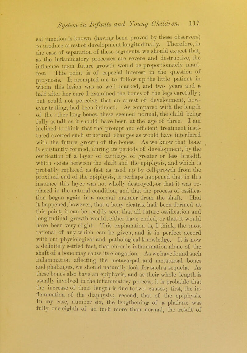 sal junction is known (having been proved by these observers) to produce arresl of development Longitudinally. Therefore, in the case of separation of these segments, we should expect that, as the inflammatory processes are severe and destructive, the influence upon future growth would be proportionately mani- fest. This point is of especial interest in the question of prognosis. It prompted me to follow up the little patient in whom this lesion was so well marked, and two years ami a half after her cure I examined the bones of the legs carefully ; but could not perceive that an arrest of development, how- ever trifling, had been induced. As compared with the length of the other long bones, these seemed normal, the child being fully as tall as it should have been at the age of three. I am inclined to think that the prompt and efficient treatment insti- tuted averted such structural changes as would have interfered with the future growth of the bones. As we know that bone is constantly formed, during its periods of development, by the ossification of a layer of cartilage of greater or less breadth which exists between the shaft and the epiphysis, and which is probably replaced as fast as used up by cell-growth from the proximal end of the epiphysis, it perhaps happened that in this instance this layer was not wholly destroyed,-or that it was re- placed in the natural condition, and that the process of ossifica- tion began again in a normal manner from the shaft. Had it happened, however, that a bony cicatrix had been formed at this point, it can be readily seen that all future ossification and longitudinal growth would, either have ended, or that it would have been very slight. This explanation is, I think, the most rational of any which can be given, and is in perfect accord with our physiological and pathological knowledge. It is now a definitely settled fact, that chronic inflammation alone of the shaft of a bone may cause its elongation. As we have found such inflammation affecting the metacarpal and metatarsal bones and phalanges, we should naturally look for such a sequela. As these bones also have an epiphysis, and as their whole length is usually involved in the inflammatory process, it is probable that the increase of their length is due to two causes; first, the in- flammation of the diaphysis; second, that of the epiphysis. In my case, number six, the lengthening of a phalanx was fully one-eighth of an inch more than normal, the result of