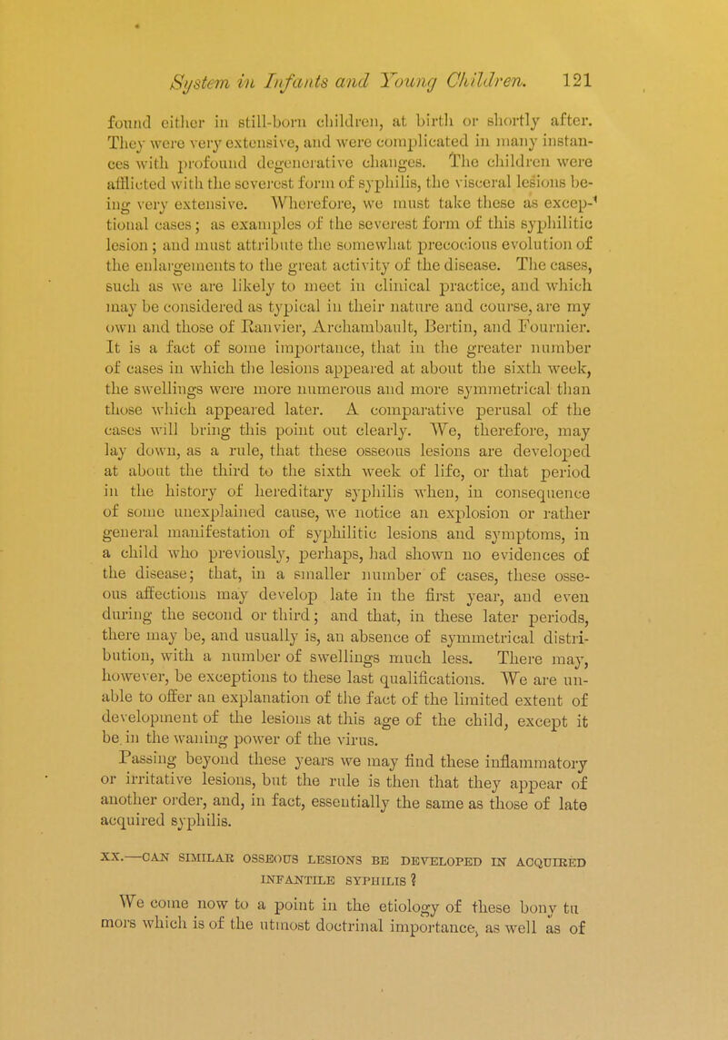 found either in still-born children, at birth or shortly after. They were very extensive, and were complicated in many instan- ces with profound degenerative changes. The children were afflicted with the severest form of syphilis, the visceral lesions be- ing very extensive. Wherefore, we must take these as exeep-' tional cases ; as examples of the severest, form of this syphilitic lesion ; and must attribute the somewhat precocious evolution of the enlargements to the great activity of the disease. The cases, such as we are likely to meet in clinical practice, and which may be considered as typical in their nature and course, are my own and those of Ranvier, Archambault, Bertin, and Fournier. It is a fact of some importance, that in the greater number of cases in which the lesions appeared at about the sixth week, the swellings were more numerous and more symmetrical than those which appeared later. A comparative perusal of the cases will bring this point out clearly. We, therefore, may lay down, as a rule, that these osseous lesions are developed at about the third to the sixth week of life, or that period in the history of hereditary syphilis when, in consequence of some unexplained cause, we notice an explosion or rather general manifestation of syphilitic lesions and symptoms, in a child who previously, perhaps, had shown no evidences of the disease; that, in a smaller number of cases, these osse- ous affections may develop late in the first year, and even during the second or third; and that, in these later periods, there may be, and usually is, an absence of symmetrical distri- bution, with a number of swellings much less. There may, however, be exceptions to these last qualifications. We are un- able to offer au explanation of the fact of the limited extent of development of the lesions at this age of the child, except it be. in the waning power of the virus. Passing beyond these years we may find these inflammatory or irritative lesions, but the rule is then that they appear of another order, and, in fact, essentially the same as those of late acquired syphilis. XX. CAN SIMILAR OSSEOUS LESIONS BE DEVELOPED IN ACQUIRED INFANTILE SYPHILIS ? ^Vre come now to a point in the etiology of these bony tu mors which is of the utmost doctrinal importance> as well as of