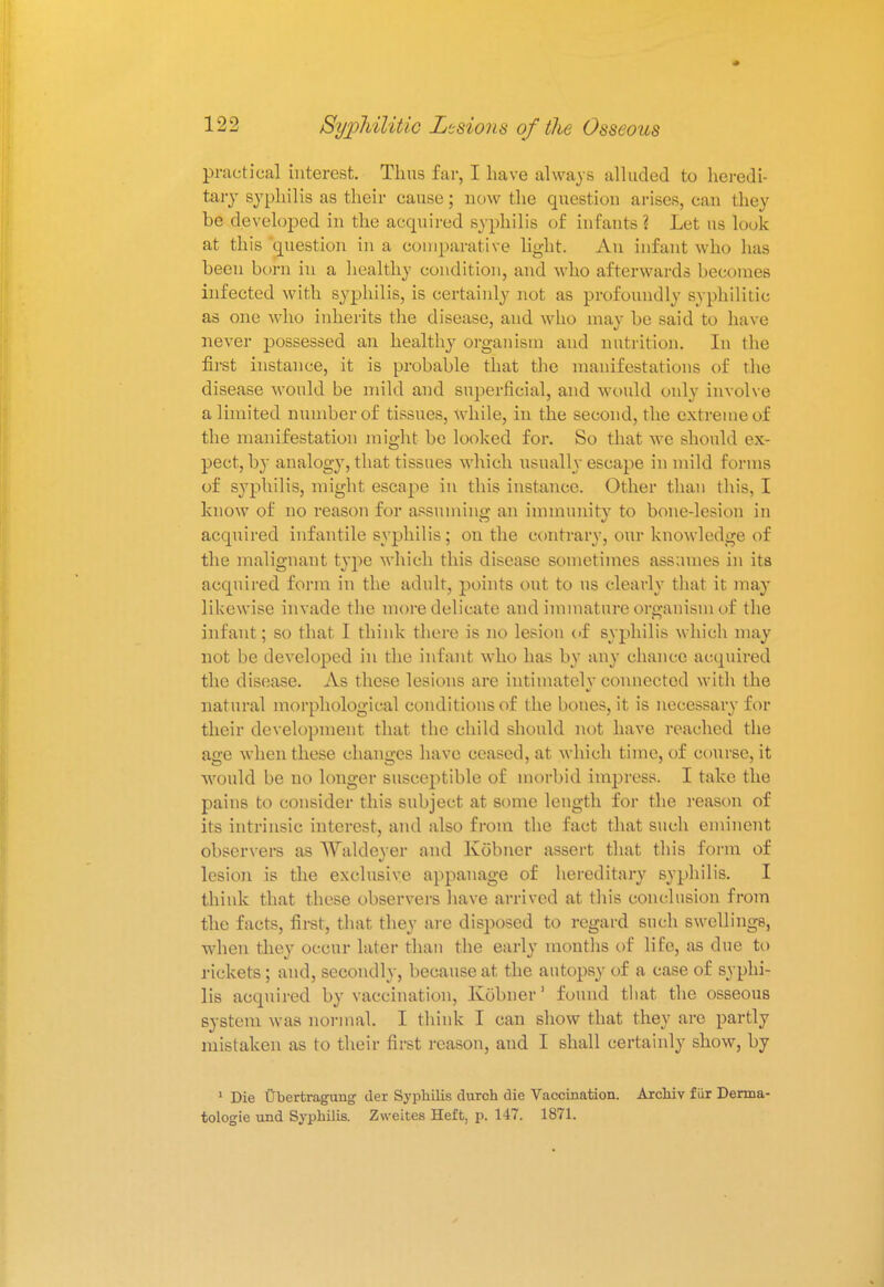 practical interest. Thus far, I have always alluded to heredi- tary syphilis as their cause; now the question arises, can they be developed in the acquired syphilis of infants? Let us look at this question in a comparative light. An infant who has been born in a healthy condition, and who afterwards becomes infected with syphilis, is certainly not as profoundly syphilitic as one who inherits the disease, and who may be said to have never possessed an healthy organism and nutrition. In the first instance, it is probable that the manifestations of the disease would be mild and superficial, and would only involve a limited number of tissues, while, in the second, the extreme of the manifestation might be looked for. So that we should ex- pect, by analogy, that tissues which usually escape in mild forms of syphilis, might escape in this instance. Other than this, I know of no reason for assuming an immunity to bone-lesion in acquired infantile syphilis; on the contrary, our knowledge of the malignant type which this disease sometimes assumes in its acquired form in the adult, points out to us clearly that it ma}' likewise invade the more delicate and inn mature organism of the infant; so that I think there is no lesion of syphilis which may not be developed in the infant who has by any chance acquired the disease. As these lesions are intimately connected with the natural morphological conditions of the bones, it is necessary for their development that the child should not have reached the age when these changes have ceased, at which time, of course, it would be no longer susceptible of morbid impress. I take the pains to consider this subject at some length for the reason of its intrinsic interest, and also from the fact that such eminent observers as Waldever and Kobner assert that this form of lesion is the exclusive appanage of hereditary syphilis. I think that these observers have arrived at this conclusion from the facts, first, that they are disposed to regard such swellings, when they occur later than the early months of life, as clue to rickets; and, secondly, because at the autopsy of a case of syphi- lis acquired by vaccination, Ivobner1 found that the osseous system was normal. I think I can show that they are partly mistaken as to their first reason, and I shall certainly show, by 1 Die Cbertraguug tier Syphilis durch die Vaccination. Archiv fur Denna- tologie und Syphilis. Zweites Heft, p. 147. 1871.