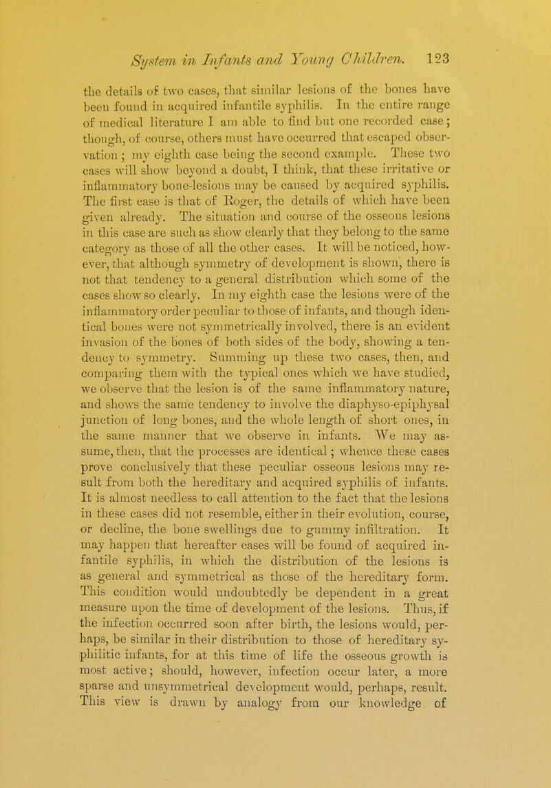 the details of two cases, that similar lesions of the bones have been found in acquired infantile syphilis. In the entire range of medical literature I am able to find but one recorded case; though, of course, others must have occurred that escaped obser- vation ; my eighth case being the second example. These two cases will show beyond a doubt, I think, that these irritative or inflammatory bone-lesions may be caused by acquired syphilis. The first ease is that of Roger, the details of which have been given already. The situation and course of the osseous lesions in this case are such as show clearly that they belong to the same category as t hose of all the other cases. It will be noticed, how- ever, that although symmetry of development is shown, there is not that tendency to a general distribution which some of the cases show so clearly. In my eighth case the lesions were of the inflammatory order peculiar to those of infants, and though iden- tical bones were not symmetrieally involved, there is an evident invasion of the bones of both sides of the body, showing a ten- dency to symmetry. Summing up these two cases, then, and comparing them with the typical ones which we have studied, we observe that the lesion is of the same inflammatory nature, and shows the same tendeney to involve the diaphyso-epiphysal junction of long bones, and the whole length of short ones, in the same manner that we observe in infants. We may as- sume, then, that the processes are identical; whence these cases prove conclusively that these peculiar osseous lesions may re- sult from both the hereditary and acqirirecl syphilis of infants. It is almost needless to call attention to the fact that the lesions in these cases did not resemble, either in their evolution, course, or decline, the bone swellings due to gummy infiltration. It may happen that hereafter cases will be found of acquired in- fantile syphilis, in which the distribution of the lesions is as general and symmetrical as those of the hereditary form. This condition would undoubtedly be dependent in a great measure upon the time of development of the lesions. Thus, if the infection occurred soon after birth, the lesions would, per- haps, be similar in their distribution to those of hereditary sy- philitic infants, for at this time of life the osseous growth is most active; should, however, infection occur later, a more sparse and unsymmetrical development would, perhaps, result. This view is drawn by analogy from our knowledge of