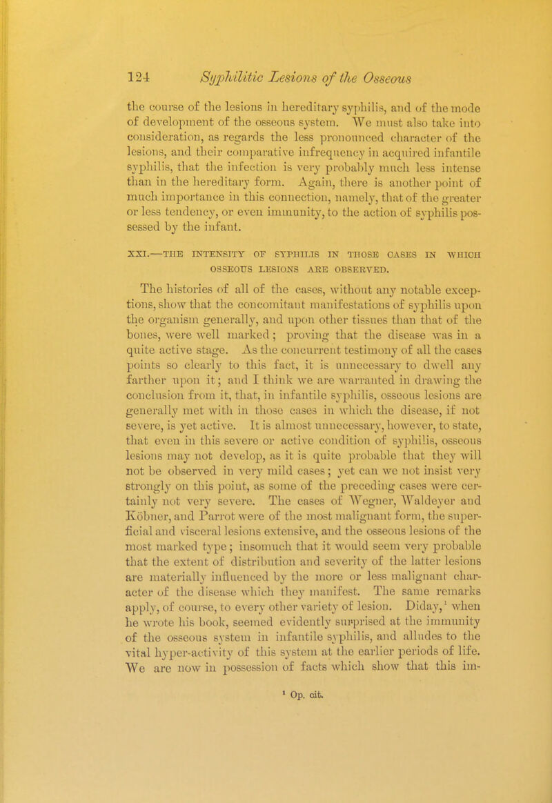 the course of the lesions in hereditary syphilis, and of the mode of development of the osseous system. We must also take into consideration, as regards the less pronounced character of the lesions, and their comparative infrequeney in acquired infantile syphilis, that the infection is very prohahly much less intense than in the hereditary form. Again, there is another point of much importance in this connection, namely, that of the greater or less tendency, or even immunity, to the action of syphilis pos- sessed by the infant. XXI.—THE INTENSITY OF SYPHILIS IN THOSE CASES IN WHICH OSSEOUS LESIONS ARE OBSERVED. The histories of all of the cases, without any notable excep- tions, show that the concomitant manifestations of syphilis upon the organism generally, and upon other tissues than that of the bones, were well marked; proving that the disease was in a quite active stage. As the concurrent testimony of all the cases points so clearly to this fact, it is unnecessary to dwell any farther upon it; and I think we are warranted in drawing the conclusion from it, that, in infantile syphilis, osseous lesions are generally met with in those cases in which the disease, if not severe, is yet active. It is almost unnecessary, however, to state, that even in this severe or active condition of syphilis, osseous lesions may not develop, as it is quite probable that they will not be observed in very mild cases; yet can we not insist very strongly on this point, as some of the preceding cases were cer- tainly not very severe. The cases of Wagner, AValdeyer and Kobner, and Parrot were of the most malignant form, the super- ficial and visceral lesions extensive, and the osseous lesions of the most marked type; insomuch that it would seem very probable that the extent of distribution and severity of the latter lesions are materially influenced by the more or less malignant char- acter of the disease which they manifest. The same remarks apply, of course, to every other variety of lesion. Diday,1 when he wrote his book, seemed evidently surprised at the immunity of the osseous system in infantile syphilis, and alludes to the vital hyper-activity of this system at the earlier periods of life. We are now in possession of facts which show that this im- 1 Op. tit.