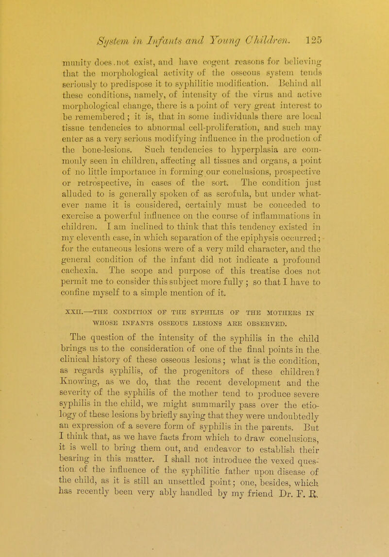 inanity does.not exist, and have cogent reasons for believing that the morphological activity of the osseous system tends seriously to predispose it to syphilitic modification. Behind all these conditions, namely, of intensity of the virus and active morphological change, there is a point of very great interest to be remembered; it is, that in some individuals there are local tissue tendencies to abnormal cell-proliferation, and such may enter as a very serious modifying influence in the product ion of the bone-lesions. Such tendencies to hyperplasia are com- monly seen in children, affecting all tissues and organs, a point of no little importance in forming our conclusions, prospective or retrospective, in cases of the sort. The condition just alluded to is generally spoken of as scrofula, but under what- ever name it is considered, certainly must be conceded to exercise a powerful influence on the course of inflammations in children. I am inclined to think that this tendency existed in my eleventh case, in which separation of the epiphysis occurred; for the cutaneous lesions were of a very mild character, and the general condition of the infant did not indicate a profound cachexia. The scope and purpose of this treatise does not permit me to consider this subject more fully ; so that I have to confine myself to a simple mention of it. XXH. THE CONDITION OF THE SYPHILIS OF THE MOTHERS IN WHOSE INFANTS OSSEOUS LESIONS ARE OBSERVED. The question of the intensity of the syphilis in the child brings us to the consideration of one of the final points in the clinical history of these osseous lesions; what is the condition, as regards syphilis, of the progenitors of these children? Knowing, as we do, that the recent development and the severity of the syphilis of the mother tend to produce severe syphilis in the child, we might summarily pass over the etio- logy of these lesions by briefly saying that they were undoubtedly an expression of a severe form of syphilis in the parents. But I think that, as we have facts from which to draw conclusions it is well to bring them out, and endeavor to establish their bearing in this matter. I shall not introduce the vexed ques- tion of the influence of the syphilitic father upon disease of the child, as it is still an unsettled point; one, besides, which has recently been very ably handled by my friend Dr. F. R.