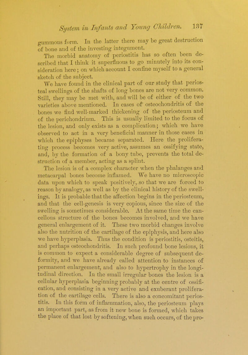gummous form. In the latter there may he great destruction of bone and of the investing- integument. The morbid anatomy of periostitis has so often been de- Bcribcd that L think it superfluous to go minutely into its con- sideration here; on which account I confine myself to a general sketch of the subject. We have found in the clinical part of our study that perios- teal swellings of the shafts of long bones are not very common. Still, they may be met with, and will be of either of the two varieties above mentioned. In cases of osteochondritis of the bones we find well-marked thickening of the periosteum and of the perichondrium. This is usually limited to the focus of the lesion, and only exists as a complication; which we have observed to act in a very beneficial manner in those cases in which the epiphyses became separated. Here the prolifera- ting process becomes very active, assumes an ossifying state, and, by the formation of a bony tube, prevents the total de- struction of a member, acting as a splint. The lesion is of a complex character when the phalanges and metacarpal bones become inflamed. We have no microscopic data upon which to speak positively,,so that we are forced to reason by analogy, as well as by the clinical history of the swell- ings. It is probable that the affection begins in the periosteum, and that the cell-genesis is very copious, since the size of the swelling is sometimes considerable. At the same time the can- cellous structure of the bones becomes involved, and we have general enlargement of it. These two morbid changes involve also the nutrition of the cartilage of the epiphysis, and here also we have hyperplasia. Thus the condition is periostitis, osteitis, and perhaps osteochondritis. In such profound bone lesions, it is common to expect a considerable degree of subsequent de- formity, and we have already called attention to instances of permanent enlargement, and also to hypertrophy in the longi- tudinal direction. In the small irregular bones the lesion is a cellular hyperplasia beginning probably at the centre of ossifi- cation, and consisting in a very active and exuberant prolifera- tion of the cartilage cells. There is also a concomitant perios- titis. In this form of inflammation, also, the periosteum plays an important part, as from it new bone is formed, which takes the place of that lost by softening, when such occurs, of the pro-