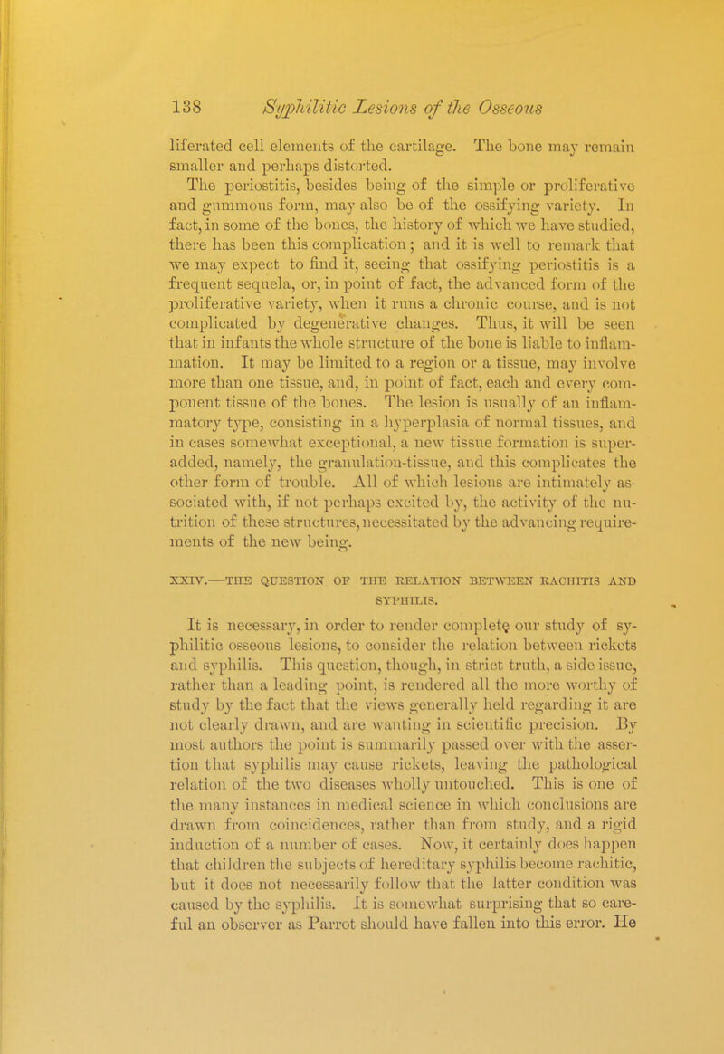 lifcrated cell elements of the cartilage. The bone may remain Smaller and perhaps distorted. The periostitis, besides being of the simple or proliferative and gnmmons form, may also be of the ossifying variety. In fact, in some of the bones, the history of which we have studied, there has been this complication; and it is well to remark that we may expect to find it, seeing that ossifying periostitis is a frequent sequela, or, in point of fact, the advanced form of the proliferative variety, when it runs a chronic course, and is not complicated by degenerative changes. Tims, it will be seen that in infants the whole structure of the bone is liable to inflam- mation. It ma}7 be limited to a region or a tissue, may involve more than one tissue, and, in point of fact, each and every com- ponent tissue of the bones. The lesion is usually of an inflam- matory type, consisting in a hyperplasia of normal tissues, and in cases somewhat exceptional, a new tissue formation is super- added, namely, the granulation-tissue, and this complicates the other form of trouble. All of which lesions are intimately as- sociated with, if not perhaps excited by, the activity of the nu- trition of these structures, necessitated by the advancing require- ments of the new being. XXIV.—THE QUESTION OF THE RELATION BETWEEN RACHITIS AND SYPHILIS. It is necessary, in order to render complete, our study of sy- philitic osseous lesions, to consider the relation between rickets and syphilis. This question, though, in strict truth, a side issue, rather than a leading point, is rendered all the more worthy of study by the fact that the views generally held regarding it are not clearly drawn, and are wanting in scientific precision. IBy most authors the point is summarily passed over with the asser- tion that syphilis may cause rickets, leaving the pathological relation of the two diseases wholly untouched. This is one of the manv instances in medical science in which conclusions are drawn from coincidences, rather than from study, and a rigid induction of a number of cases. Now, it certainly does happen that children the subjects of hereditary syphilis become rachitic, but it does not necessarily follow that the latter condition was caused by the syphilis. It is somewhat surprising that so care- ful an observer as Parrot should have fallen into this error. lie