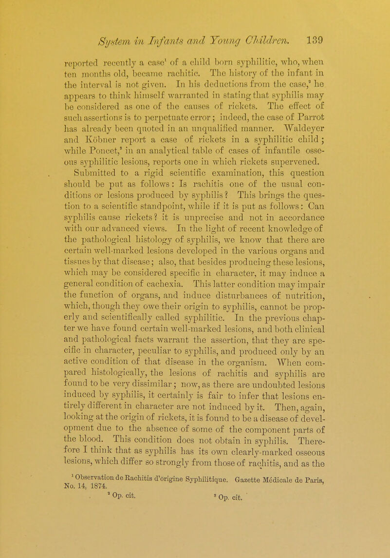 reported recently .1 case1 of a child bom syphilitic, who, when ten monthB old, became rachitic. The history of the infant in the interval is not given. In his deductions from the case,' he appears to think himself warranted in stating that syphilis may be considered as one of the causes of rickets. The effect of such assertions is to perpetuate error; indeed, the case of Parrot lias already been quoted in an unqualified manner. Waldeyer and Kohner report a case of rickets in a syphilitic child ; while Poncet, in an analytical table of cases of infantile osse- ous syphilitic lesions, reports one in which rickets supervened. Submitted to a rigid scientific examination, this question should be put as follows : Is rachitis one of the usual con- ditions or lesions produced by syphilis ? This brings the ques- tion to a scientific standpoint, while if it is put as follows: Can syphilis cause rickets? it is imprecise and not in accordance with our advanced views. In the light of recent knowledge of the pathological histology of syphilis, we know that there are certain well-marked lesions developed in the various organs and tissues by that disease; also, that besides producing these lesions, which may be considered specific in character, it may induce a general condition of cachexia. This latter condition may impair the function of organs, and induce disturbances of nutrition, which, though they owe their origin to syphilis, cannot be prop- erly and scientifically called syphilitic. In the previous chap- ter we have found certain well-marked lesions, and both clinical and pathological facts warrant the assertion, that they are spe- cific in character, peculiar to syphilis, and produced only by an active condition of that disease in the organism. When com- pared histologically, the lesions of rachitis and syphilis are found to be very dissimilar; now, as there are undoubted lesions induced by syphilis, it certainly is fair to infer that lesions en- tirely different in character are not induced by it. Then, again, looking at the origin of rickets, it is found to be a disease of devel- opment due to the absence of some of the component parts of the blood. This condition does not obtain in syphilis. There- fore I think that as syphilis has its own clearly-marked osseous lesions, which differ so strongly from those of rachitis, and as the 1 Observation de Rachitis d'origine Syphiliticum Gazette Medicale de Paris, No. 14, 1874. ' * OP- oit 8 Op. cit. '
