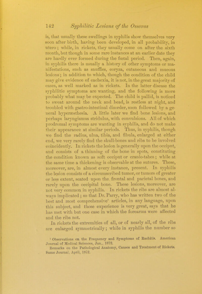 is, that usually these swellings in syphilis show themselves very 60on after birth, having heen developed, in all probability, in ntero ; while, in rickets, they usually come on after the sixth month, but though in some rare instances at an earlier date they are hardly ever formed during the foetal period. Then, again, in syphilis there is usually a history of other symptoms or ma- nifestations, such as snuffles, coryza, cutaneous and mucous lesions; in addition to which, though the condition of the child may give evidence of cachexia, it is not, in the great majority of cases, as well marked as in rickets. In the latter disease the syphilitic symptoms are wanting, and the following is more probably what may be expected. The child is pallid, is noticed to sweat around the neck and head, is restless at night, and troubled with gastro-intestinal disorder, soon followed by a ge- neral hyperesthesia. A little later we find bone lesions, and perhaps laryngismus stridulus, with convulsions. All of which prodromal symptoms are wanting in syphilis, and do not make their appearance at similar periods. Thus, in syphilis, though we find the radius, ulna, tibia, and fibula, enlarged at either end, we very rarely find the skull-bones and ribs to be involved coincidently. In rickets the lesion is generally upon the occiput, and consists of a thinning of the bone in spots, constituting the condition known as soft occiput or cranio-tabes ; while at the same time a thickening is observable at the sutures. These, moreover, are, in almost every instance, present. In syphilis the lesion consists of a circumscribed tumor, or tumors of greater or less extent, seated upon the frontal and parietal bones, and rarely upon the occipital bone. These lesions, moreover, are not very common in syphilis. In rickets the ribs are almost al- ways implicated ; so that Dr. Parry, who has written two of the best and most comprehensive1 articles, in any language, upon this subject, and those experience is very great, says that he has met with but one case in which the forearms were affected and the ribs not. In rickets the extremities of all, or of nearly all, of the ribs are enlarged symmetrically; while in syphilis the number so 1 Observations on the Frequency and Symptoms of Rachitis. American Journal of Medical Sciences, Jan., 1872. Remarks on the Pathological Anatomy, Causes and Treatment of Rickets. Same Journal. April, 1872.