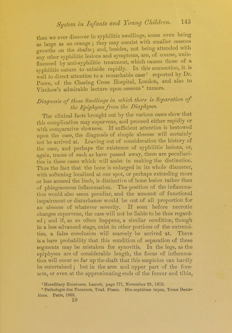 than we ever discover in syphilitic swellings, some even being as large as an orange ; they may coexist with smaller osseous growths on the shafts; and, besides, not being attended with any other syphilitic lesions and symptoms, are, of course, unin- fluenced by anti-syphilitic treatment, which causes those of a syphilitic nature to subside rapidly. In this connection, it is well to direct attention to a remarkable case 1 reported by Dr. Poore, of the Charing Cross Hospital, London, and also to Virchow's admirable lecture upon osseous5 tumors. Diagnosis of those Swellings in which there is Separation of the Epiphyses from the Diaphyses. The clinical facts brought out by the various cases show that this complication may supervene, and proceed either rapidly or With comparative slowness. If sufficient attention is bestowed upon the case, the diagnosis of simple abscess will certainly not be arrived at. Leaving out of consideration the history of the case, and perhaps the existence of syphilitic lesions, or, again, traces of such as have passed away, there are peculiari- ties in these cases which will assist in making the distinction. Thus the fact that the bone is enlarged in its whole diameter, with softening localized at one spot, or perhaps extending more or less around the limb, is distinctive of bone lesion rather than of phlegmonous inflammation. The position of the inflamma- tion would also seem peculiar, and the amount of functional impairment or disturbance would be out of all proportion for an abscess of whatever severity. If seen before necrotic changes supervene, the case will not be liable to be thus regard- ed ; and if, as so often happens, a similar condition, though in a less advanced stage, exist in other portions of the extremi- ties, a false conclusion will scarcely be arrived at. There is a bare probability that this condition of separation of these segments may be mistaken for synovitis. In the legs, as the epiphyses are of considerable length, the focus of inflamma- tion will occur so far up the shaft that this suspicion can hardly be entertained ; but in the arm and upper part of the fore- arm, or even at the approximating ends of the femur and tibia, 'Hereditary Exostoses, Lancet, page 771, November 29, 1873. 3 Pathologie des Tumeurs, Trad. Franc. Dix-septieme lecon, Tome Deux- ieme. Paris, 1869. 10