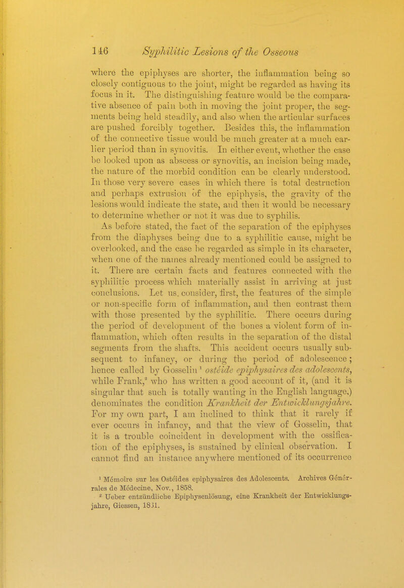 where the epiphyses are shorter, the inflammation being so closely contiguous to the joint, might be regarded as having its focus in it. The distinguishing feature would be the compara- tive absence of pain both in moving the joint proper, the seg- ments being held steadily, and also when the articular surfaces are pushed forcibly together. Besides this, the inflammation of the connective tissue would be much greater at a much ear- lier period than in synovitis. In either event, whether the case be looked upon as abscess or synovitis, an incision being made, the nature of the morbid condition can be clearly understood. In those very severe eases in which there is total destruction and perhaps extrusion of the epiphysis, the gravity of the lesions would indicate the state, and then it would be necessary to determine whether or not it was due to syphilis. As before stated, the fact of the separation of the epiphyses from the diaphyses being due to a syphilitic cause, might be overlooked, and the case be regarded as simple in its character, when one of the names already mentioned could be assigned to it. There are certain facts and features connected with the syphilitic process which materially assist in arriving at just conclusions. Let us. consider, first, the features of the simple or non-specific form of inflammation, and then contrast them with those presented by the syphilitic. There occurs during the period of development of the bones a violent form of in- flammation, which often results in the separation of the distal segments from the shafts. This accident occurs usually sub- sequent to infancy, or during the period of adolescence; hence called by Gosselin 1 osti'ule cj)ij>/ii/saires des adolescents, while Frank,'1 who has written a good account of it, (and it is singular that such is totally wanting in the English language,) denominates the condition Kranhheit der Entw'ukliingsjahre. For my own part, I am inclined to think that it rarely if ever occurs in infancy, and that the view of Gosselin, that it is a trouble coincident in development with the ossifica- tion of the epiphyses, is sustained by clinical observation. I cannot find an instance anywhere mentioned of its occurrence 1 M6moire sur les Osteides epiphysaires des Adolescents. Archives Gencr- rales de Medecine, Nov., 1858. 2 Ueber entziindliche Epipbysenlosung, eine Krankheit der Entwicklunga- jahre, Giessen, 18 31.