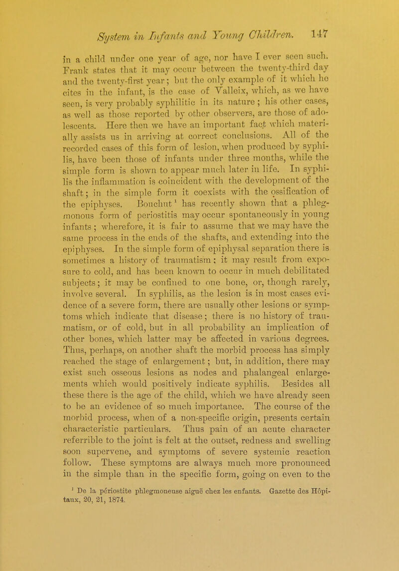 in a child under one year of age, nor have I ever seen such. Frank states that it may occur between the twenty-third day and the twenty-first year; but the only example of it which ho cites in the infant, js the case of Valleix, which, as we have seen, is very probably syphilitic in its nature ; his other cases, as well as those reported by other observers, are those of ado- lescents. Here then we have an important fact which materi- ally assists us in arriving at correct conclusions. All of the recorded cases of this form of lesion, when produced by syphi- lis, have been those of infants under three months, while the simple form is shown to appear much later in life. In syphi- lis the inflammation is coincident with the development of the shaft; in the simple form it coexists with the ossification of the epiphyses. Bouchut1 has recently shown that a phleg- monous form of periostitis may occur spontaneously in young infants; wherefore, it is fair to assume that we may have the same process in the ends of the shafts, and extending into the epiphyses. In the simple form of epiphysal separation there is sometimes a history of traumatism; it may result from expo- sure to cold, and has been known to occur in much debilitated subjects; it may be confined to one bone, or, though rarely, involve several. In syphilis, as the lesion is in most cases evi- dence of a severe form, there are usually other lesions or symp- toms which indicate that disease; there is no histoi-y of trau- matism, or of cold, but in all probability an implication of other bones, which latter may be affected in various degrees. Thus, perhaps, on another shaft the morbid process has simply reached the stage of enlargement; but, in addition, there may exist such osseous lesions as nodes and phalangeal enlarge- ments which would positively indicate syphilis. Besides all these there is the age of the child, which we have already seen to be an evidence of so much importance. The course of the morbid process, when of a non-specific origin, presents certain characteristic particulars. Thus pain of an acute character referrible to the joint is felt at the outset, redness and swelling soon supervene, and symptoms of severe systemic reaction follow. These symptoms are always much more pronounced in the simple than in the specific form, going on even to the 1 De la periostifce phlegmoneuse aigue chez les enfants. Gazette des Hopi- taux, 20, 21, 1874.