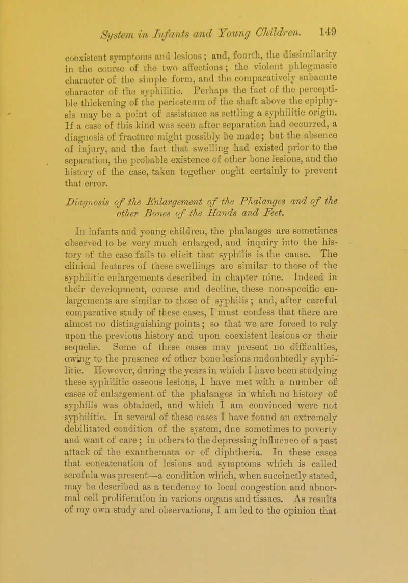 coexistent symptoms and lesions; and, fourth, the dissimilarity in tho course of the two affections; the violent phlegmasia character of tho simple form, and the comparatively subacute Character of the syphilitic. Perhaps the fact of the percepti- ble thickening of the periosteum of the shaft above the epiphy- sis may be a point of assistance as settling a syphilitic origin. If a case of this kind was seen after separation had occurred, a diagnosis of fracture might possibly be made; but the absence of injury, and the fact that swelling had existed prior to the separation, the probable existence of other bone lesions, and the history of the case, taken together ought certainly to prevent that error. Diagnosis of the Enlargement of the Phalanges and of the other Bones of the Sands and Feet. In infants and young children, the phalanges are sometimes observed to be very much enlarged, and inquiry into the his- tory of the case fails to elicit that syphilis is the cause. The clinical features of these swellings are similar to those of the syphilitic enlargements described in chapter nine. Indeed in their development, course and decline, these non-specific en- largements are similar to those of syphilis ; and, after careful comparative study of these cases, I must confess that there are almost no distinguishing points; so that we are forced to rely upon the previous history and upon coexistent lesions or their sequelae. Some of these cases may present no difficulties, owing to the presence of other bone lesions undoubtedly syphi- litic. However, during the years in which I have been studying these syphilitic osseous lesions, 1 have met with a number of cases of enlargement of the phalanges in which no history of syphilis was obtained, and which I am convinced were not syphilitic. In several of these cases I have found an extremely debilitated condition of the system, due sometimes to poverty and want of care ; in others to the depressing influence of a past attack of the exanthemata or of diphtheria. In these cases that concatenation of lesions and symptoms which is called scrofula was present—a condition which, when succinctly stated, may be described as a tendency to local congestion and abnor- mal cell proliferation in various organs and tissues. As results of my own study and observations, I am led to the opinion that