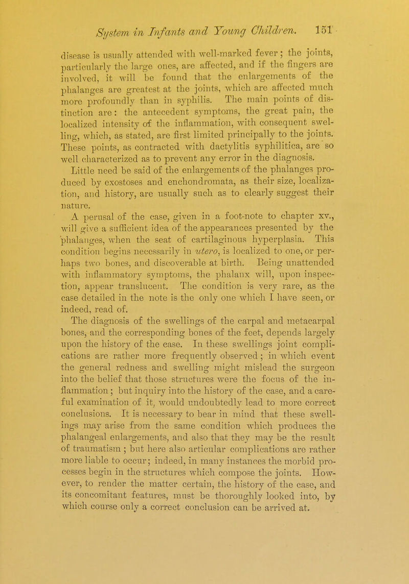 disease is usually attended with well-marlced fever; the joints, particularly the large ones, are affected, and if the fingers are involved, it will be found that the enlargements of the phalanges are greatest at the joints, which are affected much more profoundly than in syphilis. The main points of dis- tinction are : the antecedent symptoms, the great pain, the localized intensity of the inflammation, with consequent swel- ling, which, as stated, are first limited principally to the joints. These points, as contracted with dactylitis syphilitica, are so well characterized as to prevent any error in the diagnosis. Little need be said of the enlargements of the phalanges pro- duced by exostoses and enchondromata, as their size, localiza- tion, and history, are usually such as to clearly suggest their nature. A perusal of the case, given in a foot-note to chapter xv., will give a sufficient idea of the appearances presented by the phalanges, when the seat of cartilaginous hyperplasia. This condition begins necessarily in utero, is localized to one, or per- haps two bones, and discoverable at birth. Being unattended with inflammatory symptoms, the phalanx will, upon inspec- tion, appear translucent. The condition is very rare, as the case detailed in the note is the only one which I have seen, or indeed, read of. The diagnosis of the swellings of the carpal and metacarpal bones, and the corresponding bones of the feet, depends largely upon the history of the ease. In these swellings joint compli- cations are rather more frequently observed ; in which event the general redness and swelling might mislead the surgeon into the belief that those structures were the focus of the in- flammation ; but inquiry into the history of the case, and a care- ful examination of it, would undoubtedly lead to more correct conclusions. It is necessary to bear in mind that these swell- ings may arise from the same condition which produces the phalangeal enlargements, and also that they may be the result of traumatism ; but here also articular complications are rather more liable to occur; indeed, in many instances the morbid pro- cesses begin in the structures which compose the joints. How- ever, to render the matter certain, the history of the case, and its concomitant features, must be thoroughly looked into, by which course only a correct conclusion can be arrived at.