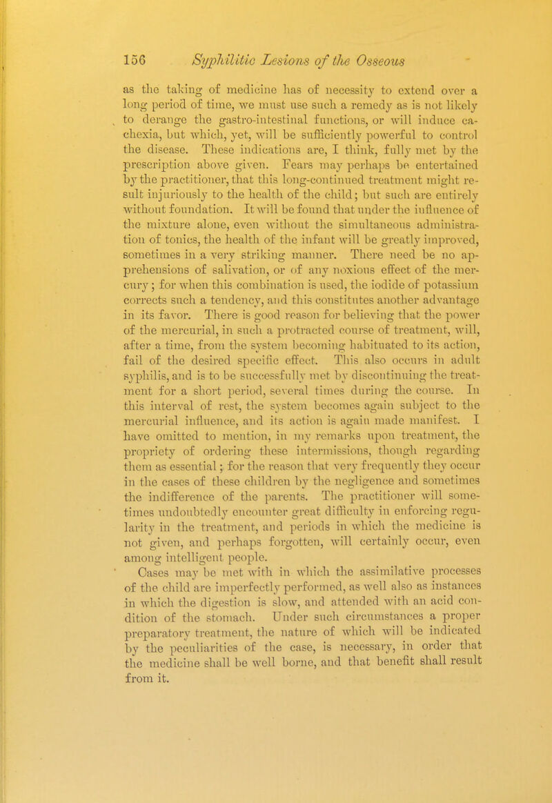 as the taking of medicine has of necessity to extend over a long period of time, we must use such a remedy as is not likely to derange the gastro-intestinal functions, or will induce ca- chexia, but which, yet, will be sufficiently powerful to control the disease. These indications are, I think, fully met by the prescription above given. Fears may perhaps be entertained by the practitioner, that this long-continued treatment might re- sult injuriously to the health of the child; but such are entirely without foundation. It will be found that under the influence of the mixture alone, even without the simultaneous administra- tion of tonics, the health of the infant will be greatly improved, sometimes in a very striking maimer. There need be no ap- prehensions of salivation, or of any noxious effect of the mer- cury ; for when this combination is used, the iodide of potassium corrects such a tendency, and this constitutes another advantage in its favor. There is good reason for believing that the power of the mercurial, in such a protracted course of treatment, will, after a time, from the system becoming habituated to its action, fail of the desired specific effect. This also occurs in adult syphilis, and is to be successfully met by discontinuing the treat- ment for a short period, several times during the course. In this interval of rest, the system becomes again subject to the mercurial influence, and its action is again made manifest. I have omitted to mention, in my remarks upon treatment, the propriety of ordering these intermissions, though regarding them as essential; for the reason that very frequently they occur in the cases of these children by the negligence and sometimes the indifference of the parents. The practitioner will some- times undoubtedly encounter great difficulty in enforcing regu- larity in the treatment, and periods in which the medicine is not given, and perhaps forgotten, will certainly occur, even among intelligent people. Cases may be met with in which the assimilative processes of the child are imperfectly performed, as well also as instances in which the digestion is slow, and attended with an acid con- dition of the stomach. Under such circumstances a proper preparatory treatment, the nature of which will be indicated by the peculiarities of the case, is necessary, in order that the medicine shall be well borne, and that benefit shall result from it.