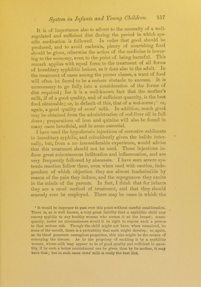 It is of importance also to advert to the necessity of a well- regulated and sufficient diet during the period in which spe- cific medication is followed. In order that good should he produced, and to avoid cachexia, plenty of nourishing food should be given, otherwise the action of the medicine is lower- ing to the economy, even to the point of being harmful. This remark applies with equal force to the treatment of all forms of hereditary syphilitic lesions, as it does also to the adult. In the treatment of cases among the poorer classes, a want of food will often be found to be a serious obstacle to success. It is unnecessary to go fully into a consideration of the forms of diet required; for it is a well-known fact that the mother's milk, if of a good quality, and of sufficient quantity, is the best food obtainable; or, in default of this, that of a wet-nnrse ;1 or, again, a good qnality of cows' milk. In addition, much good may be obtained from the administration of cod-liver oil in full doses; preparations of iron and quinine will also be found in many cases beneficial, and in some essential. I have used the hypodermic injections of corrosive sublimate in hereditary syphilis, and coincidently given the iodide inter- nally, but, from a no inconsiderable experience, would advise that this treatment should not be used. These injections in- duce great subcutaneous infiltration and inflammation, and are very frequently followed by abscesses. I have seen severe sys- temic reaction follow them, even when used with caution, inde- pendent of which objection they are almost inadmissible by reason of the pain they induce, and the repugnance they excite in the minds of the parents. In fact, I think that for infants they are a cruel method of treatment, and that they should scarcely ever be employed. There may be cases in which the 1 It would be improper to pass over this point without careful consideration. There is, as is well known, a very great liability that a syphilitic child may convey syphilis to any healthy woman who nurses it at the breast; conse- quently, under no circumstances would it be right to expose such a person to that serious risk. Though the child might not have, when examined, le- sions of the mouth, there is a probability that such might develop; or, again, as its blood possesses contagious properties, this also might be the means of conveying the disease. As to the propriety of suckling it by a syphilitic woman, whose milk may appear to be of good quality and sufficient in quan- tity, if by such a better nourishment can be given than by its mother, it may nave that; but in such cases cows' milk is really the best diet.