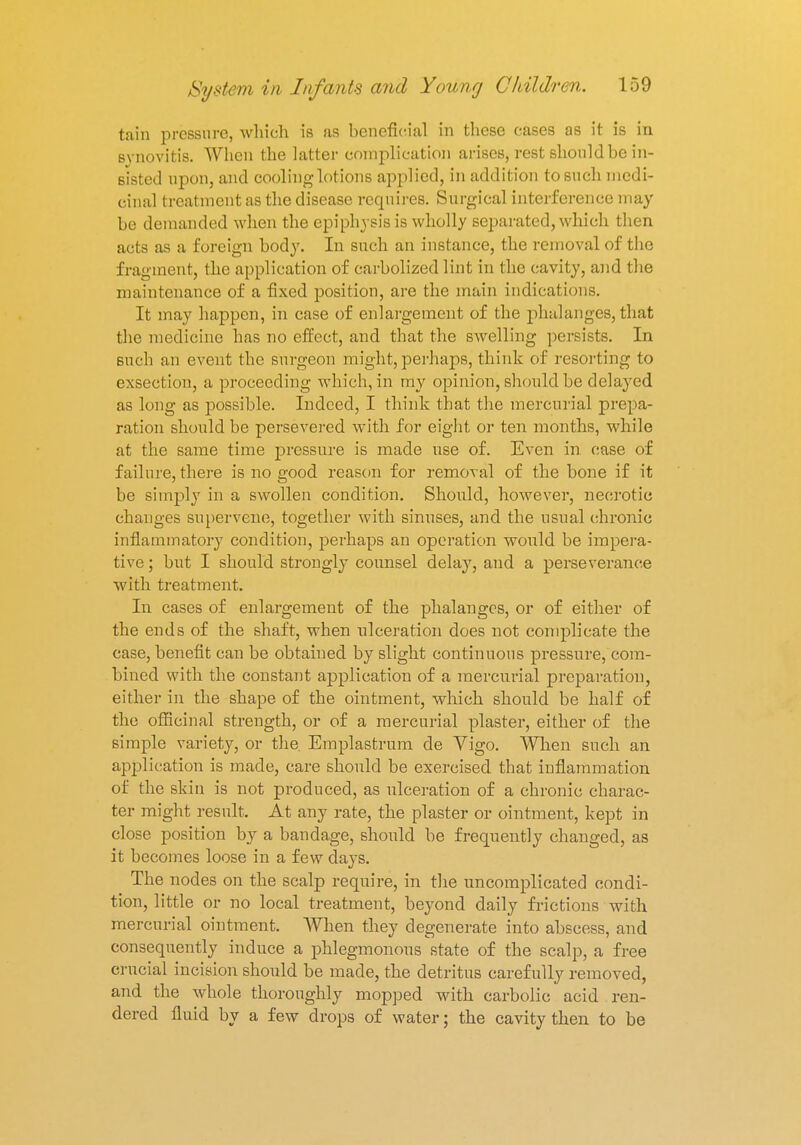 tain pressure, which is as beneficial in these cases as it is in synovitis. When the latter complication arises, rest should be in- sisted upon, and cooling lotions applied, in addition to such medi- cinal treatment as the disease requires. Surgical interference may be demanded when the epiphysis is wholly separated, which then acts as a foreign body. In such an instance, the removal of the fragment, the application of carbolized lint in the cavity, and the maintenance of a fixed position, are the main indications. It may happen, in case of enlargement of the phalanges,that the medicine has no effect, and that the swelling persists. In such an event the surgeon might, perhaps, think of resorting to exsection, a proceeding which, in my opinion, should be delayed as long as possible. Indeed, I think that the mercurial prepa- ration should be persevered with for eight or ten months, while at the same time pressure is made use of. Even in. case of failure, there is no good reason for removal of the bone if it be simply in a swollen condition. Should, however, necrotic changes supervene, together with sinuses, and the usual chronic inflammatory condition, perhaps an operation would be impera- tive ; but I should strongly counsel delay, and a perseverance with treatment. In cases of enlargement of the phalanges, or of either of the ends of the shaft, when ulceration does not complicate the case, benefit can be obtained by slight continuous pressure, com- bined with the constant application of a mercurial preparation, either in the shape of the ointment, which should be half of the officinal strength, or of a mercurial plaster, either of the simple variety, or the. Emplastrum de Vigo. When such an application is made, care should be exercised that inflammation of the skin is not produced, as ulceration of a chronic charac- ter might result, At any rate, the plaster or ointment, kept in close position by a bandage, should be frequently changed, as it becomes loose in a few days. The nodes on the scalp require, in the uncomplicated condi- tion, little or no local treatment, beyond daily frictions with mercurial ointment. When they degenerate into abscess, and consequently induce a phlegmonous state of the scalp, a free crucial incision should be made, the detritus carefully removed, and the whole thoroughly mopped with carbolic acid ren- dered fluid by a few drops of water; the cavity then to be