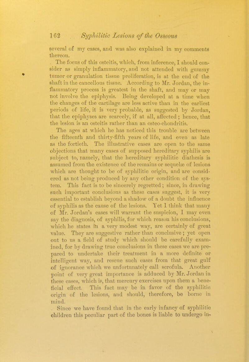 several of my cases, and was also explained in my comments 1 hereon. The focus of this osteitis, which, from inference, I should con- sider as simply inflammatory, and not attended with gummy tumor or granulation tissue proliferation, is at the end of the shaft in the cancellous tissue. According to Mr. Jordan, the in- flammatory process is greatest in the shaft, and may or may not involve the epiphysis. Being developed at a time when the changes of the cartilage are less active than in the earliest periods of life, it is very probable, as suggested by Jordan, that the epiphyses are scarcely, if at all, affected ; hence, that the lesion is an osteitis rather than an osteo-chondritis. The ages at which he has noticed this trouble are between the fifteenth and thirty-fifth years of life, and even as late as the fortieth. The illustrative cases are open to the same objections that many cases of supposed hereditary syphilis are subject to, namely, that the hereditary syphilitic diathesis is assumed from the existence of the remains or sequelna of lesions which are thought to be of syphilitic origin, and are consid- ered as not being produced by any other condition of the sys- tem. This fact is to be sincerely regretted; since, in drawing such important conclusions as these cases suggest, it is very essential to establish beyond a shadow of a doubt the influence of syphilis as the cause of the lesions. Yet 1 think that many of Mr. Jordan's cases will warrant the suspicion, I may even say the diagnosis, of syphilis, for which reason his conclusions, which he states in a very modest way, are certainly of great value. They are suggestive rather than conclusive ; yet open out to us a field of study which should be carefully exam- ined, for by drawing true conclusions in these cases we are pre- pared to undertake their treatment in a more definite or intelligent way, and rescue such cases from that great gulf of ignorance which we unfortunately call scrofula. Another point of very great importance is adduced by Mr. Jordan in these cases, which is, that mercury exercises upon them a bene- ficial effect. This fact may be in favor of the syphilitic origin of the lesions, and should, therefore, be borne in mind. Since we have found that in the early infancy of syphilitic childreu this peculiar part of the bones is liable to undergo in-